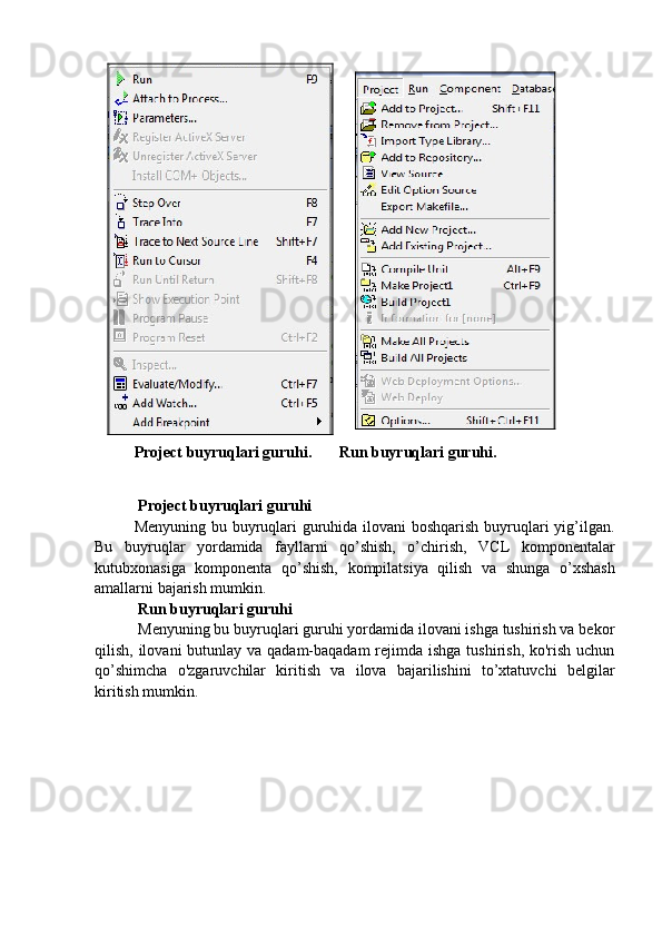 Project buyruqlari guruhi.       Run buyruqlari guruhi.
  Project buyruqlari guruhi
Menyuning bu buyruqlari guruhida ilovani  boshqarish buyruqlari yig’ilgan.
Bu   buyruqlar   yordamida   fayllarni   qo’shish,   o’chirish,   VCL   komponentalar
kutubxonasiga   komponenta   qo’shish,   kompilatsiya   qilish   va   shunga   o’xshash
amallarni bajarish mumkin.
  Run buyruqlari guruhi
  Menyuning bu buyruqlari guruhi yordamida ilovani ishga tushirish va bekor
qilish, ilovani  butunlay va qadam-baqadam  rejimda ishga tushirish, ko'rish uchun
qo’shimcha   o'zgaruvchilar   kiritish   va   ilova   bajarilishini   to’xtatuvchi   belgilar
kiritish mumkin. 