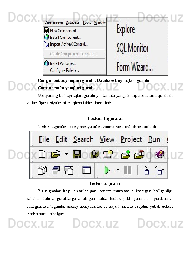 Component buyruqlari guruhi. Database buyruqlari guruhi.
Component buyruqlari guruhi
Menyuning bu buyruqlari guruhi yordamida yangi komponentalarni qo’shish
va konfiguratsiyalarini aniqlash ishlari bajariladi.
Tezkor tugmalar
Tezkor tugmalar asosiy menyu bilan vonma-yon joylashgan bo’ladi:
Tezkor tugmalar .
Bu   tugmalar   ko'p   ishlatiladigan,   tez-tez   murojaat   qilinadigan   bo’lganligi
sababli   alohida   guruhlarga   ajratilgan   holda   kichik   piktogrammalar   yordamida
berilgan. Bu tugmalar asosiy  menyuda ham  mavjud, ammo vaqtdan yutish uchun
ajratib ham qo’vilgan.
  