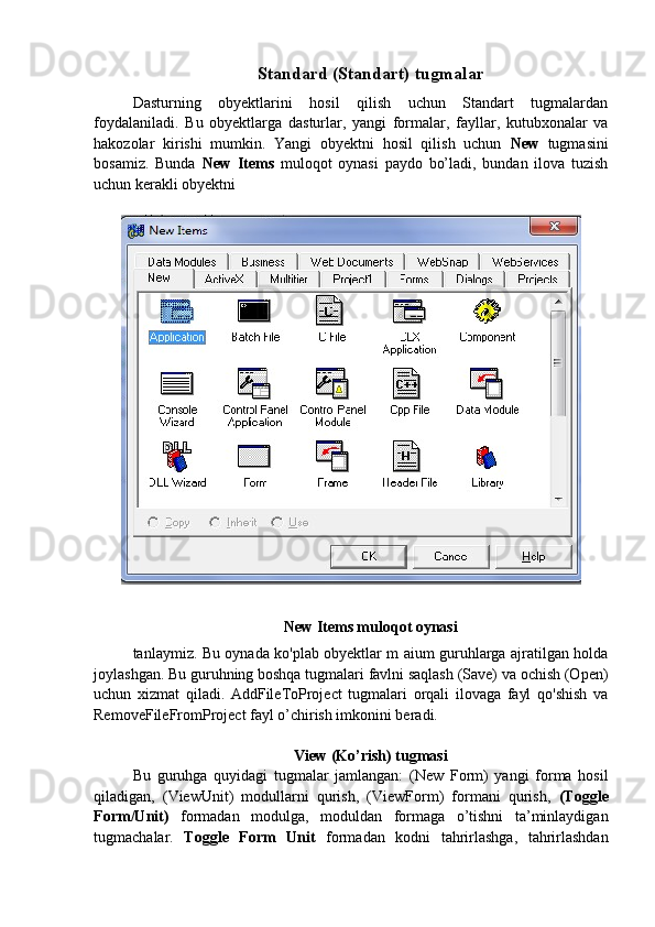 Standard (Standart) tugmalar
Dasturning   obyektlarini   hosil   qilish   uchun   Standart   tugmalardan
foydalaniladi.   Bu   obyektlarga   dasturlar,   yangi   formalar,   fayllar,   kutubxonalar   va
hakozolar   kirishi   mumkin.   Yangi   obyektni   hosil   qilish   uchun   New   tugmasini
bosamiz.   Bunda   New   Items   muloqot   oynasi   paydo   bo’ladi,   bundan   ilova   tuzish
uchun kerakli obyektni
New Items muloqot oynasi
tanlaymiz. Bu oynada ko'plab obyektlar m aium guruhlarga ajratilgan holda
joylashgan. Bu guruhning boshqa tugmalari favlni saqlash (Save) va ochish (Open)
uchun   xizmat   qiladi.   AddFileToProject   tugmalari   orqali   ilovaga   fayl   qo'shish   va
RemoveFileFromProject fayl o’chirish imkonini beradi.
View (Ko’rish) tugmasi
Bu   guruhga   quyidagi   tugmalar   jamlangan:   (New   Form)   yangi   forma   hosil
qiladigan,   (ViewUnit)   modullarni   qurish,   (ViewForm)   formani   qurish,   (Toggle
Form/Unit)   formadan   modulga,   moduldan   formaga   o’tishni   ta’minlaydigan
tugmachalar.   Toggle   Form   Unit   formadan   kodni   tahrirlashga,   tahrirlashdan 