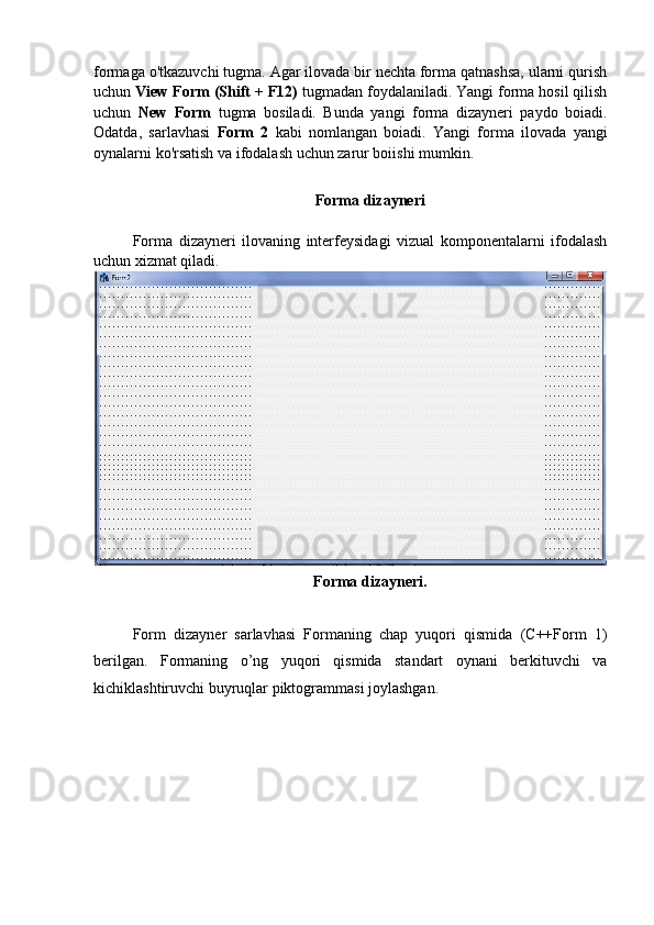 formaga o'tkazuvchi tugma. Agar ilovada bir nechta forma qatnashsa, ularni qurish
uchun  View Form (Shift + F12)  tugmadan foydalaniladi. Yangi forma hosil qilish
uchun   New   Form   tugma   bosiladi.   Bunda   yangi   forma   dizayneri   paydo   boiadi.
Odatda,   sarlavhasi   Form   2   kabi   nomlangan   boiadi.   Yangi   forma   ilovada   yangi
oynalarni ko'rsatish va ifodalash uchun zarur boiishi mumkin.
Forma dizayneri
Forma   dizayneri   ilovaning   interfeysidagi   vizual   komponentalarni   ifodalash
uchun xizmat qiladi.
Forma dizayneri.
Form   dizayner   sarlavhasi   Formaning   chap   yuqori   qismida   (C++Form   1)
berilgan.   Formaning   o’ng   yuqori   qismida   standart   oynani   berkituvchi   va
kichiklashtiruvchi buyruqlar piktogrammasi joylashgan. 