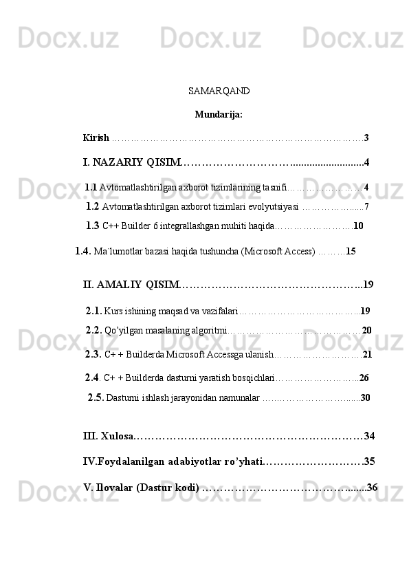 SAMARQAND
Mundarija:
Kirish  ……………………………………………………………………. 3
I. NAZARIY QISIM…………………………...........................4
  1.1  Avtomatlashtirilgan axborot tizimlarining tasnifi…………………… 4
  1.2   Avtomatlashtirilgan axborot tizimlari evolyutsiyasi  ……………...... 7
  1.3   C++ Builder 6 integrallashgan muhiti haqida……………………. 10
       1.4.  Ma`lumotlar bazasi haqida tushuncha (Microsoft Access) ……… 15
II. AMALIY QISIM…………………………………………...19
  2.1 .  Kurs ishining maqsad va vazifalari………………………………... 19
  2.2.   Qo’yilgan masalaning algoritmi…………………………………… 20
  2.3.  C+ + Builderda Microsoft Accessga ulanish………………………. 21
 
  2.4 . C+ + Builderda dasturni yaratish bosqichlari……………………... 26
   2.5.   Dasturni ishlash  jarayonidan namunalar  ….. …………………....... 30  
III. Xulosa………………………………………………………34
IV.Foydalanilgan adabiyotlar ro’yhati……………………….35
V. Ilovalar (Dastur kodi) …………………………………........36 