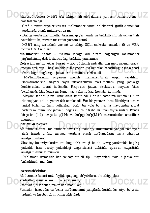 Microsoft   Access   MBBT   o’z   ichiga   turli   ob’yektlarni   yaratish   uchun   avtonom
vositalarga ega:
-   Grafik   konstrucciyalar   vositasi   ma’lumotlar   bazasi   ob’ektlarini   grafik   elementlar
yordamida qurish imkoniyatiga ega;
-   Dialog   vosita   ma’lumotlar   bazasini   qayta   qurish   va   tashkillashtirish   uchun   turli
vazifalarni bajaruvchi masterlar yordam beradi;
-   MBBT   ning   dasturlash   vasitasi   uz   ichiga   SQL,   makrokomandalar   tili   va   VBA
uchun OMD ni olgan.
Ma’lumotlar   bazasi   –   ma’lum   sohaga   oid   o’zaro   boglangan   ma’lumotlar
yig’indisining disk tashuvchidagi tashkiliy jamlanmasi.
Relyasion   ma’lumotlar   bazasi   –   ikki   o’lchamli   jadvallarning   mohiyat-munosabat
mehanizmi   orqali   bog’lanishidir.   Relyacion   ma’lumotlar   bazasining   logic   aloqasi
o’zaro logik bog’langan jadvallar majmuini tashkil etadi.
  Ma’lumotlarning   relyasion   modeli   normallashtirish   orqali   yaratiladi.
Normallashtirish   jarayoni   qayta   takrorlanuvchi   ma’lumotlarni   yangi   jadvalga
kuchirishdan   iborat   hodisadir.   Relyasion   jadval   strukturasi   maydon   bilan
belgilanadi. Maydonga ma’lumot turi v ahajmi kabi hossalar kiritiladi.
    Maydon   tarkibi   jadval   ustunlarida   keltiriladi.   Har   bir   qator   ma’lumotning   bitta
ekzemplyari bo’lib, yozuv deb nomlanadi. Har bir yozuvni Identifikatkiyasi uchun
unikal   birlamchi   kalit   qullaniladi.   Kalit   bir   yoki   bir   nechta   maydondan   iborat
bo’lishi mumkin. Ikki jadvalni bog’lash uchun tashqi kalitdan foydalaniladi. Bunda
birga-bir   (1:1),   birga-ko’p(1:N)   va   ko’pga-ko’p(M:N)   munosabatlar   urnatilishi
mumkin.
.Ma’lumot sxemasi
Ma’lumot   sxemasi   ma’lumotlar   bazasinig   mantiqiy   structurasini   yaqqol   namoiysh
etadi   hamda   undagi   mavjud   vositalar   orqali   ma’lumotlarni   qayta   ishlashni
amalgam oshiradi.
  Shunday   imkoniyatlardan   biri   bog’liqlik   birligi   bo’lib,   uning   yordamida   bog’liq
jadvalda   ham   asosiy   jadvaldagi   uzgarishlarni   uchirish,   qushish,   uzgartirish
amalgam oshirish mumkin.
    Ma’lumot   sxemasida   har   qanday   bir   hil   tipli   maydonlari   mavjud   jadvallarni
birlashtirish  mumkin.
.Access ob’ektlari
Ma’lumotlar bazasi mdb-faylida quiydagi ob’yektlarni o’z ichiga oladi:
- jadvallar, surovlar, ma’lumotlar sxemasi;
- formalar, hisobotlar, makroslar, modullar;
Formalar,   hisobotlar   va   betlar   ma’lumotlarni   yangilash,   kurish,   kriteriya   bo’yicha
qidirish va hisobot olish uchun ishlatiladi. 