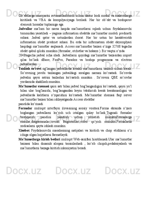 Ob’ektlarga murojaatni  avtomatlashtirish uchun  dastur  kodi  modul  va makroslarga
kiritiladi   va   VBA   da   kompilyaciyaga   beriladi.   Har   bir   ob’ekt   va   boshqaruv
elementi hossalar tuplamiga ega.
Jadvallar   ma’lum   bir   narsa   haqida   ma’lumotlarni   sqlash   uchun   foydalanuvchi
tomonidan yaratiladi – yagona information obektda ma’lumotlar modeli predmetli
sohasi.   Jadval   qator   va   ustunlardan   iborat.   Har   bir   ustun   bir   harakteristik
information   obekt   predmet   sohasi.   Bu   erda   bir   informatson   obekt   ekzemplyari
haqidagi ma’lumotlar saqlanadi. Access ma’lumotlar bazasi o’ziga 32768 tagacha
obekt qabul qilishi mumkin (formalar, otchetlar va hokazo ). Bir vaqtni o’zida
2048tagacha  jadval   ocha oladi.  Jadvallarni   quyidagi  ma’lumotlar   bazasidan  import
qilsa   bo’ladi   dBase,   FoxPro,   Paradox   va   boshqa   programma   va   electron
jadvallardan.
Tanlash  so’rovi   og’langan  jadvallarda  kerakli   ma’lumotlarni  tanlash   uchun kerak.
So’rovning   javobi   tanlangan   jadvaldagi   soralgan   narsani   ko’rsatadi.   So’rovda
jadvalni   qaysi   satrini   tanlashni   ko’rsatish   mumkin   .   So’rovmi   QBE   so’rovlar
yordamida shakllash mumkin.
Ma’lumotlar sxemasi   qaisi satr bilan jadval bog’langanligini ko’rsatadi, qaysi yo’l
bilan   ular   bog’lanishi,   bog’langandan   keyin   tekshirish   kerak   kerakmasligini   va
jadvallarda   kalitlarni   o’zqarishini   ko’rsatadi.   Ma’lumotlar   shemasi   faqt   server
ma’lumotlar bazasi bilan ishlayatganda Access obektlar 
panelida ko’rinadi.
Formalar   muloqot   interfaysi   ilovasining   asosiy   vositasi.Forma   ekranda   o’zaro
boglangan   jadvallarni   ko’rish   uch   istalgan   qulay   bo’ladi.Tugmali   formalar
boshqarish   panelini   yaratiish   uchun   ishlatish   mumkinFormalarga
rasmlar,diagrammalar,tovush   fragmentlari,video   qo’yish   mumkin.Formalarda
xodisalarni qayta ishlash mumkin.
Xisobot   Foydalanuvchi   masalasining   natijalari   va   kiritish   va   chop   etishlarni   o’z
ichiga olgan hujjatlarni farmatlaydi.
Ma’lumotlarga kirish betlari   muloqot Web-saxifasi hisoblanadi.Ular ma’lumotlar
bazaasi   bilan   dinamik   aloqani   taminlashadi   ,   ko’rib   chiqish,pedaksiyalash   va
ma’lumotlarni bazaga kiritish inkoniyatini beradi. 