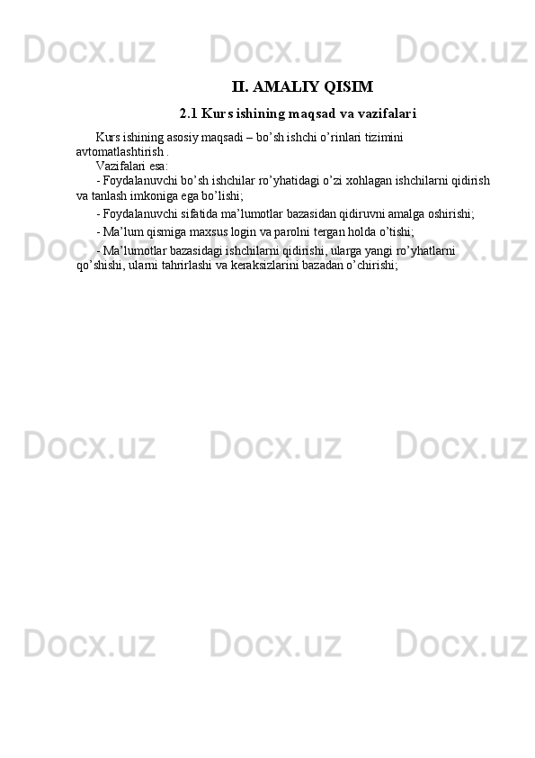 II. AMALIY QISIM
  2.1 Kurs ishining maqsad va vazifalari
Kurs ishining asosiy maqsadi – bo’sh ishchi o’rinlari tizimini  
avtomatlashtirish . 
Vazifalari esa: 
- Foydalanuvchi bo’sh ishchilar ro’yhatidagi o’zi xohlagan ishchilarni qidirish 
va tanlash imkoniga ega bo’lishi; 
- Foydalanuvchi sifatida ma’lumotlar bazasidan qidiruvni amalga oshirishi; 
- Ma’lum qismiga maxsus login va parolni tergan holda o’tishi; 
- Ma’lumotlar bazasidagi ishchilarni qidirishi, ularga yangi ro’yhatlarni 
qo’shishi, ularni tahrirlashi va keraksizlarini bazadan o’chirishi;