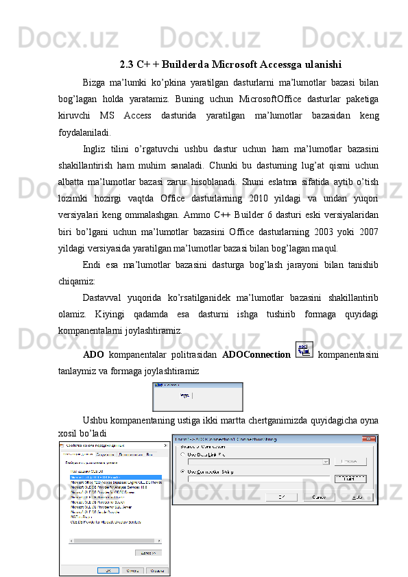 2.3 C+ + Builderda Microsoft Accessga ulanishi
Bizga   ma’lumki   ko’pkina   yaratilgan   dasturlarni   ma’lumotlar   bazasi   bilan
bog’lagan   holda   yaratamiz.   Buning   uchun   MicrosoftOffice   dasturlar   paketiga
kiruvchi   MS   Access   dasturida   yaratilgan   ma’lumotlar   bazasidan   keng
foydalaniladi.
Ingliz   tilini   o’rgatuvchi   ushbu   dastur   uchun   ham   ma’lumotlar   bazasini
shakillantirish   ham   muhim   sanaladi.   Chunki   bu   dasturning   lug’at   qismi   uchun
albatta   ma’lumotlar   bazasi   zarur   hisoblanadi.   Shuni   eslatma   sifatida   aytib   o’tish
lozimki   hozirgi   vaqtda   Office   dasturlarning   2010   yildagi   va   undan   yuqori
versiyalari   keng   ommalashgan.   Ammo   C++   Builder   6   dasturi   eski   versiyalaridan
biri   bo’lgani   uchun   ma’lumotlar   bazasini   Office   dasturlarning   2003   yoki   2007
yildagi versiyasida yaratilgan ma’lumotlar bazasi bilan bog’lagan maqul.
Endi   esa   ma’lumotlar   bazasini   dasturga   bog’lash   jarayoni   bilan   tanishib
chiqamiz:
Dastavval   yuqorida   ko’rsatilganidek   ma’lumotlar   bazasini   shakillantirib
olamiz.   Kiyingi   qadamda   esa   dasturni   ishga   tushirib   formaga   quyidagi
kompanentalarni joylashtiramiz.
ADO   kompanentalar   politrasidan   ADOConnection     kompanentasini
tanlaymiz va formaga joylashtiramiz
Ushbu kompanentaning ustiga ikki martta chertganimizda quyidagicha oyna
xosil bo’ladi 