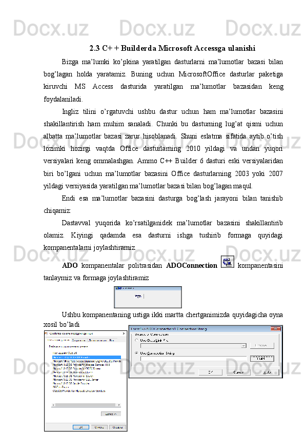 2.3 C+ + Builderda Microsoft Accessga ulanishi
Bizga   ma’lumki   ko’pkina   yaratilgan   dasturlarni   ma’lumotlar   bazasi   bilan
bog’lagan   holda   yaratamiz.   Buning   uchun   MicrosoftOffice   dasturlar   paketiga
kiruvchi   MS   Access   dasturida   yaratilgan   ma’lumotlar   bazasidan   keng
foydalaniladi.
Ingliz   tilini   o’rgatuvchi   ushbu   dastur   uchun   ham   ma’lumotlar   bazasini
shakillantirish   ham   muhim   sanaladi.   Chunki   bu   dasturning   lug’at   qismi   uchun
albatta   ma’lumotlar   bazasi   zarur   hisoblanadi.   Shuni   eslatma   sifatida   aytib   o’tish
lozimki   hozirgi   vaqtda   Office   dasturlarning   2010   yildagi   va   undan   yuqori
versiyalari   keng   ommalashgan.   Ammo   C++   Builder   6   dasturi   eski   versiyalaridan
biri   bo’lgani   uchun   ma’lumotlar   bazasini   Office   dasturlarning   2003   yoki   2007
yildagi versiyasida yaratilgan ma’lumotlar bazasi bilan bog’lagan maqul.
Endi   esa   ma’lumotlar   bazasini   dasturga   bog’lash   jarayoni   bilan   tanishib
chiqamiz:
Dastavval   yuqorida   ko’rsatilganidek   ma’lumotlar   bazasini   shakillantirib
olamiz.   Kiyingi   qadamda   esa   dasturni   ishga   tushirib   formaga   quyidagi
kompanentalarni joylashtiramiz.
ADO   kompanentalar   politrasidan   ADOConnection     kompanentasini
tanlaymiz va formaga joylashtiramiz
Ushbu kompanentaning ustiga ikki martta chertganimizda quyidagicha oyna
xosil bo’ladi