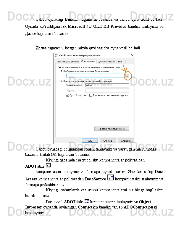 Ushbu   oynadagi   Build…   tugmasini   bosamiz   va   ushbu   oyna   xosil   bo’ladi.
Oynada  ko’rsatilganidek   Microsoft   4.0  OLE   DB  Provider   bandini   tanlaymiz  va
Далее  tugmasini bosamiz.
Далее   tugmasini bosganimizda quyidagicha oyna xosil bo’ladi
Ushbu oynadagi belgilangan sohani tanlaymiz va yaratilgan ma’lumotlar 
bazasini tanlab OK tugmasini bosamiz.
Kiyingi qadamda esa xuddi shu kompanentalar politrasidan 
ADOTable 
kompanintasini   tanlaymiz   va   formaga   joylashtiramiz.   Shundan   so’ng   Data
Access   kompanentalar politrasidan   DataSource     kompanintasini tanlaymiz va
formaga joylashtiramiz. 
Kiyingi   qadamlarda   esa   ushbu   kompanentalarni   bir   biriga   bog’lashni
ko’rib o’tamiz.
Dastavval  ADOTable    kompanintasini tanlaymiz va  Object 
Inspector  oynasida joylashgan  Connection  bandini tanlab  ADOConnection  ni 
bog’laymiz. 