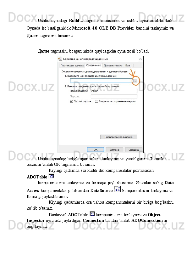 Ushbu   oynadagi   Build…   tugmasini   bosamiz   va   ushbu   oyna   xosil   bo’ladi.
Oynada  ko’rsatilganidek   Microsoft   4.0  OLE   DB  Provider   bandini   tanlaymiz  va
Далее  tugmasini bosamiz.
Далее   tugmasini bosganimizda quyidagicha oyna xosil bo’ladi
Ushbu oynadagi belgilangan sohani tanlaymiz va yaratilgan ma’lumotlar 
bazasini tanlab OK tugmasini bosamiz.
Kiyingi qadamda esa xuddi shu kompanentalar politrasidan 
ADOTable 
kompanintasini   tanlaymiz   va   formaga   joylashtiramiz.   Shundan   so’ng   Data
Access   kompanentalar politrasidan   DataSource     kompanintasini tanlaymiz va
formaga joylashtiramiz. 
Kiyingi   qadamlarda   esa   ushbu   kompanentalarni   bir   biriga   bog’lashni
ko’rib o’tamiz.
Dastavval  ADOTable    kompanintasini tanlaymiz va  Object 
Inspector  oynasida joylashgan  Connection  bandini tanlab  ADOConnection  ni 
bog’laymiz.