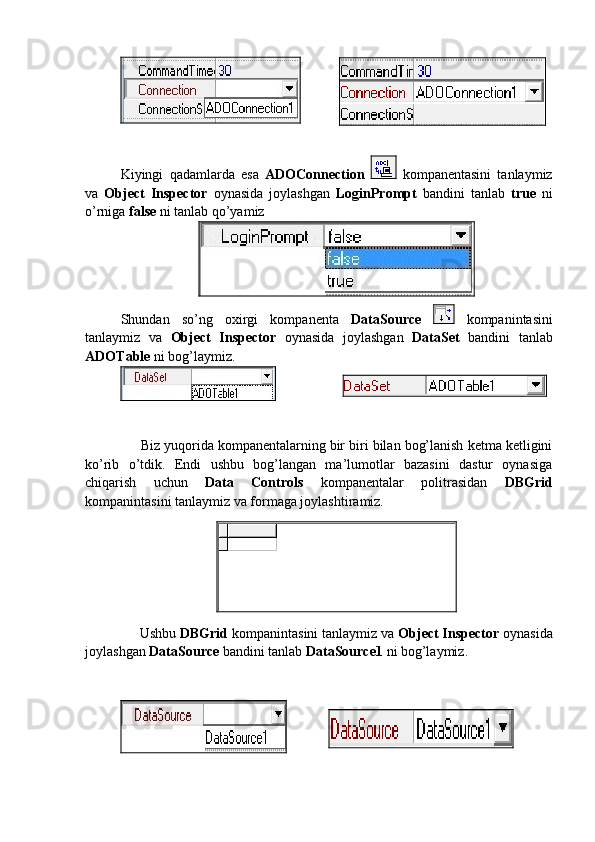 Kiyingi   qadamlarda   esa   ADOConnection     kompanentasini   tanlaymiz
va   Object   Inspector   oynasida   joylashgan   LoginPrompt   bandini   tanlab   true   ni
o’rniga  false  ni tanlab qo’yamiz 
Shundan   so’ng   oxirgi   kompanenta   DataSource     kompanintasini
tanlaymiz   va   Object   Inspector   oynasida   joylashgan   DataSet   bandini   tanlab
ADOTable  ni bog’laymiz.
       Biz yuqorida kompanentalarning bir biri bilan bog’lanish ketma ketligini
ko’rib   o’tdik.   Endi   ushbu   bog’langan   ma’lumotlar   bazasini   dastur   oynasiga
chiqarish   uchun   Data   Controls   kompanentalar   politrasidan   DBGrid
kompanintasini tanlaymiz va formaga joylashtiramiz.
      Ushbu  DBGrid  kompanintasini tanlaymiz va  Object Inspector  oynasida
joylashgan  DataSource  bandini tanlab  DataSource1  ni bog’laymiz.    