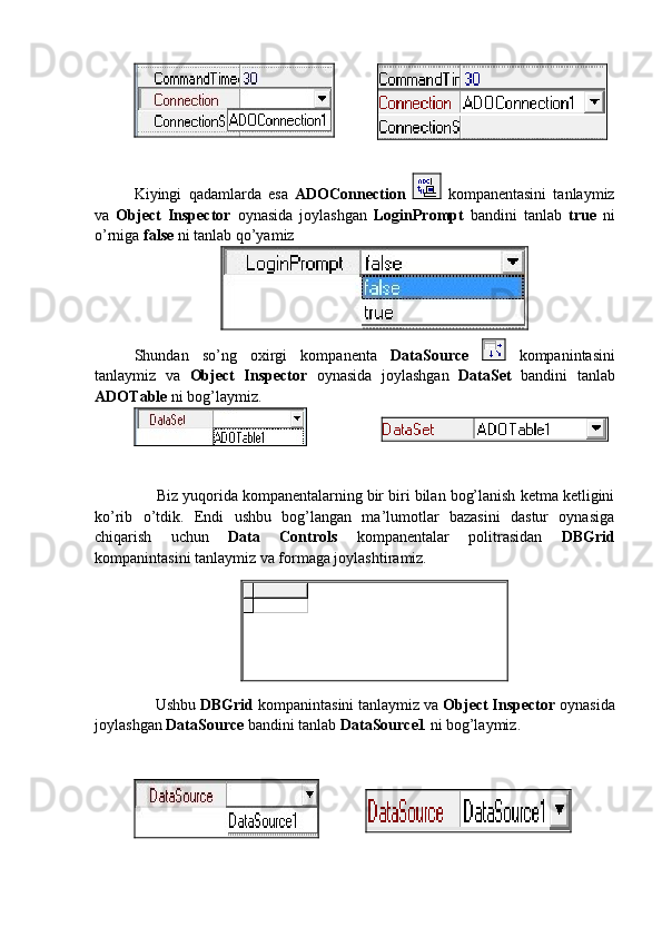 Kiyingi   qadamlarda   esa   ADOConnection     kompanentasini   tanlaymiz
va   Object   Inspector   oynasida   joylashgan   LoginPrompt   bandini   tanlab   true   ni
o’rniga  false  ni tanlab qo’yamiz 
Shundan   so’ng   oxirgi   kompanenta   DataSource     kompanintasini
tanlaymiz   va   Object   Inspector   oynasida   joylashgan   DataSet   bandini   tanlab
ADOTable  ni bog’laymiz.
       Biz yuqorida kompanentalarning bir biri bilan bog’lanish ketma ketligini
ko’rib   o’tdik.   Endi   ushbu   bog’langan   ma’lumotlar   bazasini   dastur   oynasiga
chiqarish   uchun   Data   Controls   kompanentalar   politrasidan   DBGrid
kompanintasini tanlaymiz va formaga joylashtiramiz.
      Ushbu  DBGrid  kompanintasini tanlaymiz va  Object Inspector  oynasida
joylashgan  DataSource  bandini tanlab  DataSource1  ni bog’laymiz.