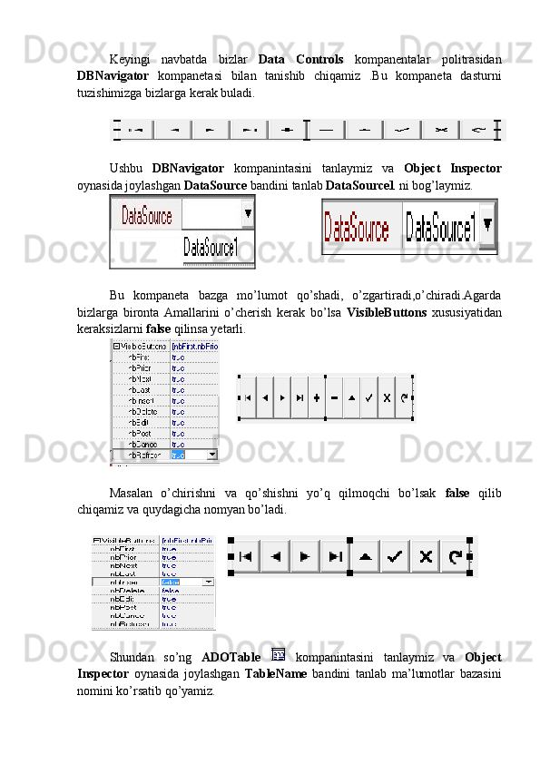 Keyingi   navbatda   bizlar   Data   Controls   kompanentalar   politrasidan
DBNavigator   kompanetasi   bilan   tanishib   chiqamiz   .Bu   kompaneta   dasturni
tuzishimizga bizlarga kerak buladi. 
Ushbu   DBNavigator   kompanintasini   tanlaymiz   va   Object   Inspector
oynasida joylashgan  DataSource  bandini tanlab  DataSource1  ni bog’laymiz.
Bu   kompaneta   bazga   mo’lumot   qo’shadi,   o’zgartiradi,o’chiradi.Agarda
bizlarga   bironta   Amallarini   o’cherish   kerak   bo’lsa   VisibleButtons   xususiyatidan
keraksizlarni  false  qilinsa yetarli.
Masalan   o’chirishni   va   qo’shishni   yo’q   qilmoqchi   bo’lsak   false   qilib
chiqamiz va quydagicha nomyan bo’ladi.
 
Shundan   so’ng   ADOTable     kompanintasini   tanlaymiz   va   Object
Inspector   oynasida   joylashgan   TableName   bandini   tanlab   ma’lumotlar   bazasini
nomini ko’rsatib qo’yamiz.  