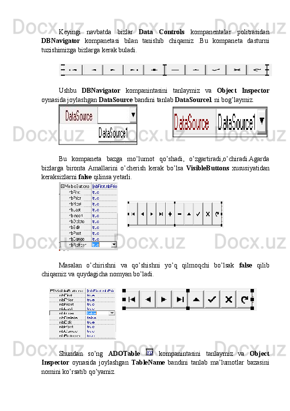 Keyingi   navbatda   bizlar   Data   Controls   kompanentalar   politrasidan
DBNavigator   kompanetasi   bilan   tanishib   chiqamiz   .Bu   kompaneta   dasturni
tuzishimizga bizlarga kerak buladi. 
Ushbu   DBNavigator   kompanintasini   tanlaymiz   va   Object   Inspector
oynasida joylashgan  DataSource  bandini tanlab  DataSource1  ni bog’laymiz.
Bu   kompaneta   bazga   mo’lumot   qo’shadi,   o’zgartiradi,o’chiradi.Agarda
bizlarga   bironta   Amallarini   o’cherish   kerak   bo’lsa   VisibleButtons   xususiyatidan
keraksizlarni  false  qilinsa yetarli.
Masalan   o’chirishni   va   qo’shishni   yo’q   qilmoqchi   bo’lsak   false   qilib
chiqamiz va quydagicha nomyan bo’ladi.
 
Shundan   so’ng   ADOTable     kompanintasini   tanlaymiz   va   Object
Inspector   oynasida   joylashgan   TableName   bandini   tanlab   ma’lumotlar   bazasini
nomini ko’rsatib qo’yamiz.