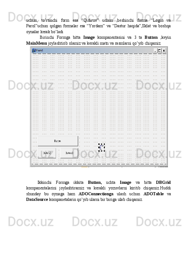 uchun,   to’rtinchi   form   esa   “Qidiruv”   uchun   ,beshinchi   forma   “Login   va
Parol”uchun   qolgan   formalar   esa   “Yordam”   va   “Dastur   haqida”,Sklat   va   boshqa
oynalar kerak bo’ladi
  Birinchi   Formga   bitta   Image   kompanentasini   va   3   ta   Button   ,keyin
MainMenu  joylashtirib olamiz va kerakli matn va rasmlarni qo’yib chiqamiz.
Ikkinchi   Formga   ikkita   Button,   uchta   Image   va   bitta   DBGrid
kompanentalarini   joylashtiramiz   va   kerakli   yozuvlarni   kiritib   chiqamiz.Huddi
shunday   bu   oynaga   ham   ADOConnectionga   ulash   uchun   ADOTable   va
DataSource  kompanetalarin qo’yib ularni bir biriga ulab chiqamiz. 