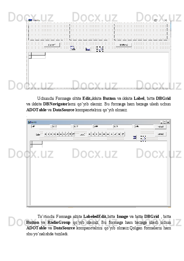 Uchunchi Formaga oltita   Edit, ikkita   Button   va ikkita   Label , bitta   DBGrid
va ikkita   DBNavigator larni   qo’yib  olamiz. Bu  formaga  ham   bazaga  ulash  uchun
ADOTable  va  DataSource  kompanetalrini qo’yib olmaiz.
.
To’rtinchi Formaga oltita   LabeledEdit, bitta   Image   va bitta   DBGrid   , bitta
Button   va   RadioGroup   qo’yib   olamiz.   Bu   formaga   ham   bazaga   ulash   uchun
ADOTable   va   DataSource   kompanetalrini qo’yib olmaiz.Qolgan formalarni ham
shu yo’nalishda tuziladi. 