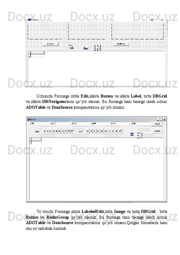 Uchunchi Formaga oltita   Edit, ikkita   Button   va ikkita   Label , bitta   DBGrid
va ikkita   DBNavigator larni   qo’yib  olamiz. Bu  formaga  ham   bazaga  ulash  uchun
ADOTable  va  DataSource  kompanetalrini qo’yib olmaiz.
.
To’rtinchi Formaga oltita   LabeledEdit, bitta   Image   va bitta   DBGrid   , bitta
Button   va   RadioGroup   qo’yib   olamiz.   Bu   formaga   ham   bazaga   ulash   uchun
ADOTable   va   DataSource   kompanetalrini qo’yib olmaiz.Qolgan formalarni ham
shu yo’nalishda tuziladi.