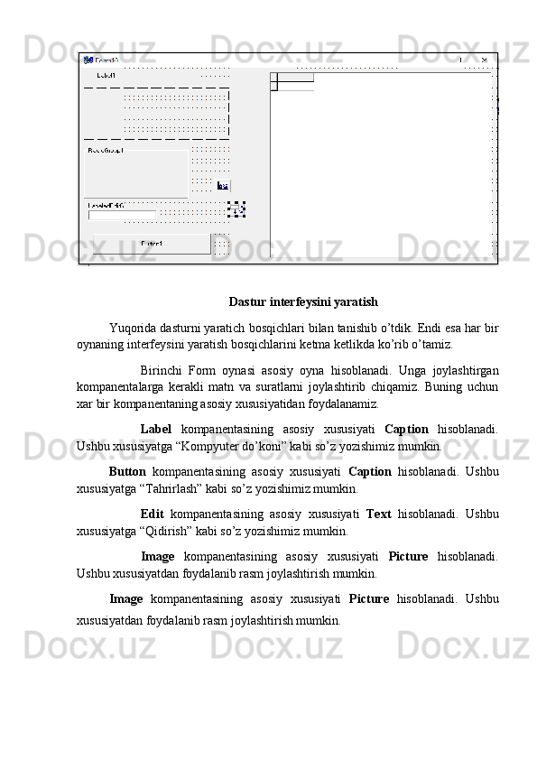 Dastur interfeysini yaratish
Yuqorida dasturni yaratich bosqichlari bilan tanishib o’tdik. Endi esa har bir
oynaning interfeysini yaratish bosqichlarini ketma ketlikda ko’rib o’tamiz.
Birinchi   Form   oynasi   asosiy   oyna   hisoblanadi.   Unga   joylashtirgan
kompanentalarga   kerakli   matn   va   suratlarni   joylashtirib   chiqamiz.   Buning   uchun
xar bir kompanentaning asosiy xususiyatidan foydalanamiz.
Label   kompanentasining   asosiy   xususiyati   Caption   hisoblanadi.
Ushbu xususiyatga “Kompyuter do’koni” kabi so’z yozishimiz mumkin.
Button   kompanentasining   asosiy   xususiyati   Caption   hisoblanadi.   Ushbu
xususiyatga “Tahrirlash” kabi so’z yozishimiz mumkin.
Edit   kompanentasining   asosiy   xususiyati   Text   hisoblanadi.   Ushbu
xususiyatga “Qidirish” kabi so’z yozishimiz mumkin.
Image   kompanentasining   asosiy   xususiyati   Picture   hisoblanadi.
Ushbu xususiyatdan foydalanib rasm joylashtirish mumkin.
Image   kompanentasining   asosiy   xususiyati   Picture   hisoblanadi.   Ushbu
xususiyatdan foydalanib rasm joylashtirish mumkin. 