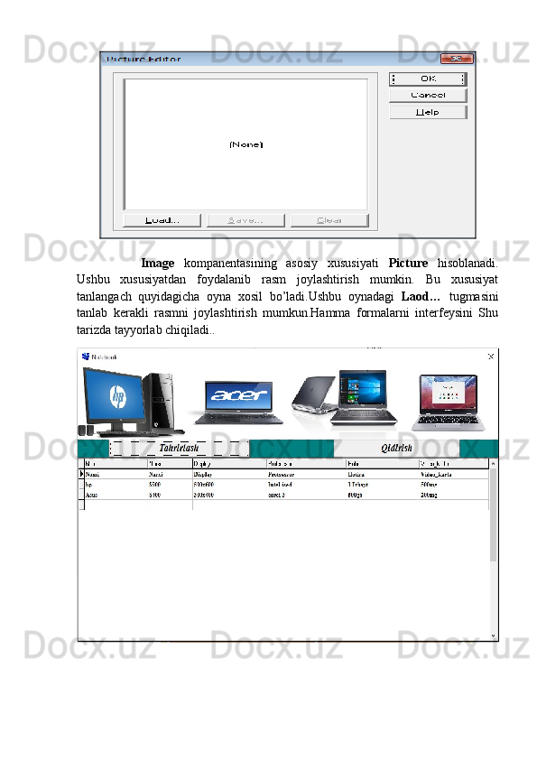 Image   kompanentasining   asosiy   xususiyati   Picture   hisoblanadi.
Ushbu   xususiyatdan   foydalanib   rasm   joylashtirish   mumkin.   Bu   xususiyat
tanlangach   quyidagicha   oyna   xosil   bo’ladi.Ushbu   oynadagi   Laod…   tugmasini
tanlab   kerakli   rasmni   joylashtirish   mumkun.Hamma   formalarni   interfeysini   Shu
tarizda tayyorlab chiqiladi..  