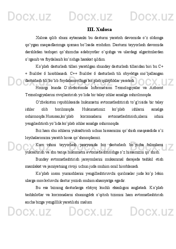 III. Xulosa
Xulosa   qilib   shuni   aytamanki   bu   dasturni   yaratish   davomida   o’z   oldimga
qo’ygan maqsadlarimga qisman bo’lsada  erishdim. Dasturni  tayyorlash davomida
darslikdan   tashqari   qo’shimcha   adabiyotlar   o’qishga   va   ulardagi   algaritmlardan
o’rganib va foydalanib ko’rishga harakat qildim.
Ko’plab dasturlash tillari yaratilgan shunday dasturlash tillaridan biri bu C+
+   Builder   6   hisoblanadi.   C++   Builder   6   dasturlash   tili   obyektga   mo’ljallangan
dasturlash tili bo’lib foydalanuvchiga ko’plab qulayliklar yaratadi.
Hozirgi   kunda   O`zbekistonda   Informatsion   Texnologiyalar   va   Axborot
Texnologiyalarini rivojlantirish yo`lida bir talay ishlar amalga oshirilmoqda.
O’zbekiston   republikasida   hukumatni   avtomatlashtirish   to’g’risida   bir   talay
ishlar   olib   borilmoqda.   Hukumatimiz   ko’plab   ishlarni   amalga
oshirmoqda.Hususan,ko’plab   korxonalarni   avtomatlashtirish,ularni   ishini
yengilashtirsh yo’lida ko’plab ishlar amalga oshirmoqda.
Biz ham shu ishlarni yuksaltirish uchun hissamizni qo’shish maqasadida o’z
loyihalarimizni yaratib hissa qo’shmoqdamiz.
Kurs   ishini   tayyorlash   jarayonida   biz   dasturlash   bo’yicha   bilimlarni
yuksaltirish va shu tariqa hukumatni avtomatlashtirishga o’z hissamizni qo’shish.
Bunday   avtomatlashtirish   jarayonlarini   mukammal   darajada   tashkil   etish
mamlakat va jamiyatning rivoji uchun juda muhim omil hisoblanadi.
Ko’plab   inson   yumushlarini   yengillashtiruvchi   qurilmalar   juda   ko’p   lekin
ularga mos keluvchi dastur yozish muhim ahamyatga egadir.
Bu   esa   bizning   dasturlarga   ehtiyoj   kuchli   ekanligini   anglatadi.   Ko’plab
tashkilotlar   va   korxonalarni   shuningdek   o’qitish   tizimini   ham   avtomatlashtirish
ancha bizga yengilllik yaratilishi malum