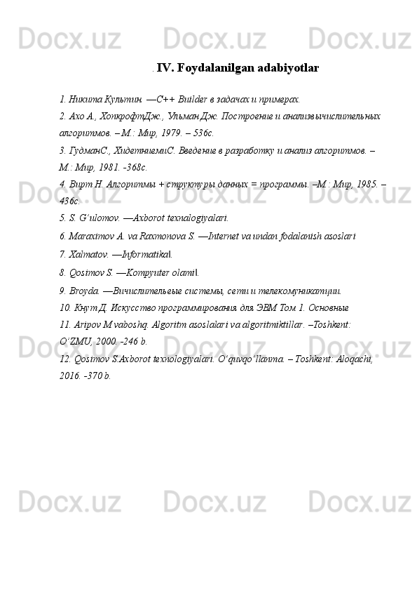 .  IV. Foydalanilgan adabiyotlar
1.   Никита Культин. ― C ++  Builder  в задачах и примерах.
2. Ахо А., ХопкрофтДж., Ульман Дж. Построение и анализвычислительных 
алгоритмов. – М.: Мир, 1979. – 536 c .
3. Гудман C ., Хидетниеми C . Введение в разработку и анализ алгоритмов. – 
М.: Мир, 1981. -368 c .
4. Вирт Н. Алгоритмы + структуры данных = программы. –М.: Мир, 1985. –
436 c .
5. S. G’ulomov. ―Axborot texnalogiyalari.
6. Maraximov A. va Raxmonova S. ―Internet va undan fodalanish asoslari
7. Xalmatov. ―Informatika . ‖
8. Qosimov S. ―Kompyuter olami . 	
‖
9. Broyda. ―Вичислительеые системы, сети и телекомуникатции. 
10. Кнут Д. Искусство программирования для ЭВМ Том 1. Основные 
11.  Aripov   M   vaboshq .  Algoritm   asoslalari   va   algoritmiktillar . – Toshkent : 
O ’ ZMU , 2000. -246  b .
12.  Qosimov   S . Axborot   texnologiyalari .  O ’ quvqo ’ llanma . –  Toshkent :  Aloqachi , 
2016. -370  b . 