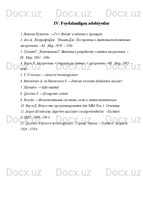 .  IV. Foydalanilgan adabiyotlar
1.   Никита Культин. ― C ++  Builder  в задачах и примерах.
2. Ахо А., ХопкрофтДж., Ульман Дж. Построение и анализвычислительных 
алгоритмов. – М.: Мир, 1979. – 536 c .
3. Гудман C ., Хидетниеми C . Введение в разработку и анализ алгоритмов. – 
М.: Мир, 1981. -368 c .
4. Вирт Н. Алгоритмы + структуры данных = программы. –М.: Мир, 1985. –
436 c .
5. S. G’ulomov. ―Axborot texnalogiyalari.
6. Maraximov A. va Raxmonova S. ―Internet va undan fodalanish asoslari
7. Xalmatov. ―Informatika . ‖
8. Qosimov S. ―Kompyuter olami . 	
‖
9. Broyda. ―Вичислительеые системы, сети и телекомуникатции. 
10. Кнут Д. Искусство программирования для ЭВМ Том 1. Основные 
11.  Aripov   M   vaboshq .  Algoritm   asoslalari   va   algoritmiktillar . – Toshkent : 
O ’ ZMU , 2000. -246  b .
12.  Qosimov   S . Axborot   texnologiyalari .  O ’ quvqo ’ llanma . –  Toshkent :  Aloqachi , 
2016. -370  b .