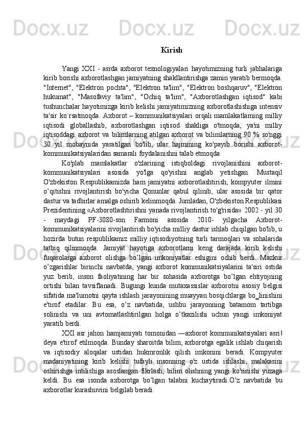 Kirish
Yangi   XXI   -   asrda   axborot   texnologiyalari   hayotimizning   turli   jabhalariga
kirib borishi axborotlashgan jamiyatning shakllantirishga zamin yaratib bermoqda.
"Internet",   "Elektron   pochta",   "Elektron   ta'lim",   "Elektron   boshqaruv",   "Elektron
hukumat",   "Masofaviy   ta'lim",   "Ochiq   ta'lim",   "Axborotlashgan   iqtisod"   kabi
tushunchalar hayotimizga kirib kelishi jamiyatimizning axborotlashishiga intensiv
ta'sir  ko`rsatmoqda. Axborot – kommunikatsiyalari  orqali mamlakatlarning milliy
iqtisodi   globallashib,   axborotlashgan   iqtisod   shakliga   o'tmoqda,   ya'ni   milliy
iqtisoddagi   axborot   va   bilimlarning   atilgan   axborot   va   bilimlarning   90   %   so'nggi
30   yil   mobaynida   yaratilgan   bo'lib,   ular   hajmining   ko'payib   borishi   axborot-
kommunikatsiyalaridan samarali foydalanishni talab etmoqda. 
Ko'plab   mamlakatlar   o'zlarining   istiqboldagi   rivojlanishini   axborot-
kommunikatsiyalari   asosida   yo'lga   qo'yishni   anglab   yetishgan.   Mustaqil
O'zbekiston   Respublikamizda   ham   jamiyatni   axborotlashtirish,   kompyuter   ilmini
o’qitishni   rivojlantirish   bo'yicha   Qonunlar   qabul   qilinib,   ular   asosida   bir   qator
dastur va tadbirlar amalga oshirib kelinmoqda. Jumladan, O'zbekiston Respublikasi
Prezidentining «Axborotlashtirishni yanada rivojlantirish to'g'risida» 2002 - yil 30
-   maydagi   PF-3080-son   Farmoni   asosida   2010-   yilgacha   Axborot-
kommunikatsiyalarini rivojlantirish bo'yicha milliy dastur ishlab chiqilgan bo'lib, u
hozirda   butun   respublikamiz   milliy   iqtisodiyotning   turli   tarmoqlari   va   sohalarida
tatbiq   qilinmoqda.   Jamiyat   hayotiga   axborotlarni   k е ng   darajada   kirib   k е lishi
fuqarolarga   axborot   olishga   bo’lgan   imkoniyatlar   eshigini   ochib   b е rdi.   Mazkur
o’zgarishlar   birinchi   navbatda,   yangi   axborot   kommunikatsiyalarini   ta'siri   ostida
yuz   b е rib,   inson   faoliyatining   har   bir   sohasida   axborotga   bo’lgan   ehtiyojning
ortishi   bilan   tavsiflanadi.   Bugungi   kunda   mutaxassislar   axborotni   asosiy   b е lgisi
sifatida ma'lumotni qayta ishlash  jarayonining muayyan bosqichlarga bo‗linishini
e'tirof   etadilar.   Bu   esa,   o’z   navbatida,   ushbu   jarayonning   batamom   tartibga
solinishi   va   uni   avtomatlashtirilgan   holga   o’tkazilishi   uchun   yangi   imkoniyat
yaratib b е rdi. 
XXI   asr   jahon   hamjamiyati   tomonidan   ―axborot   kommunikatsiyalari   asri‖
d е ya   e'tirof   etilmoqda.   Bunday   sharoitda   bilim,   axborotga   egalik   ishlab   chiqarish
va   iqtisodiy   aloqalar   ustidan   hukmronlik   qilish   imkonini   b е radi.   Kompyut е r
madaniyatining   kirib   k е lishi   tufayli   insonning   o'z   ustida   ishlashi,   malakasini
oshirishga   intilishiga   asoslangan   fikrlash,   bilim   olishning   yangi   ko'rinishi   yuzaga
k е ldi.   Bu   esa   isonda   axborotga   bo’lgan   talabni   kuchaytiradi.O’z   navbatida   bu
axborotlar kurashuvini belgilab beradi.