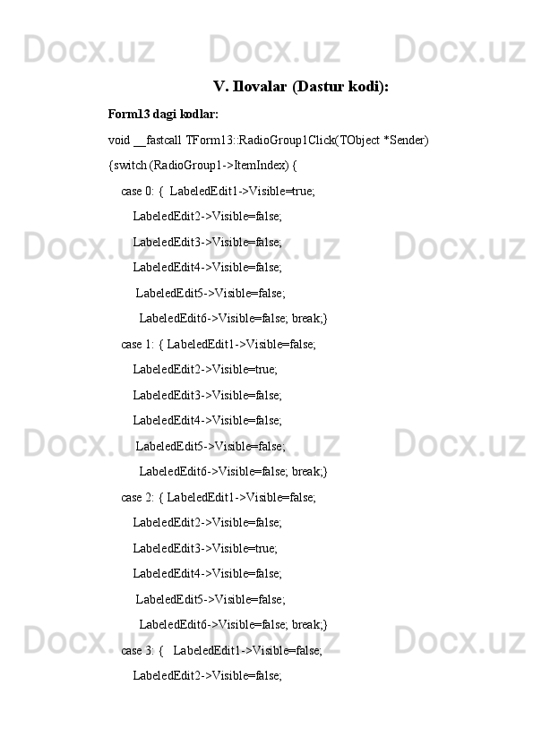 V. Ilovalar (Dastur kodi):
Form13 dagi kodlar:
void __fastcall TForm13::RadioGroup1Click(TObject *Sender)
{switch (RadioGroup1->ItemIndex) {
     case 0: {  LabeledEdit1->Visible=true;
         LabeledEdit2->Visible=false;
         LabeledEdit3->Visible=false;
         LabeledEdit4->Visible=false;
          LabeledEdit5->Visible=false;
           LabeledEdit6->Visible=false; break;}
     case 1: { LabeledEdit1->Visible=false;
         LabeledEdit2->Visible=true;
         LabeledEdit3->Visible=false;
         LabeledEdit4->Visible=false;
          LabeledEdit5->Visible=false;
           LabeledEdit6->Visible=false; break;}
     case 2: { LabeledEdit1->Visible=false;
         LabeledEdit2->Visible=false;
         LabeledEdit3->Visible=true;
         LabeledEdit4->Visible=false;
          LabeledEdit5->Visible=false;
           LabeledEdit6->Visible=false; break;}
     case 3: {   LabeledEdit1->Visible=false;
         LabeledEdit2->Visible=false;