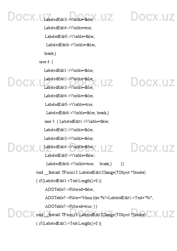 LabeledEdit3->Visible=false;
         LabeledEdit4->Visible=true;
          LabeledEdit5->Visible=false;
           LabeledEdit6->Visible=false;
         break;}
    case 4: {
         LabeledEdit1->Visible=false;
         LabeledEdit2->Visible=false;
         LabeledEdit3->Visible=false;
         LabeledEdit4->Visible=false;
          LabeledEdit5->Visible=true;
           LabeledEdit6->Visible=false; break;}
         case 5: { LabeledEdit1->Visible=false;
         LabeledEdit2->Visible=false;
         LabeledEdit3->Visible=false;
         LabeledEdit4->Visible=false;
          LabeledEdit5->Visible=false;
           LabeledEdit6->Visible=true;     break;}        }}
void __fastcall TForm13::LabeledEdit1Change(TObject *Sender)
{ if (LabeledEdit1->Text.Length()>0 ){
          ADOTable7->Filtered=false;
          ADOTable7->Filter="Nomi like '%"+LabeledEdit1->Text+"%'";
          ADOTable7->Filtered=true; }}
void __fastcall TForm13::LabeledEdit2Change(TObject *Sender)
{ if (LabeledEdit2->Text.Length()>0 ){