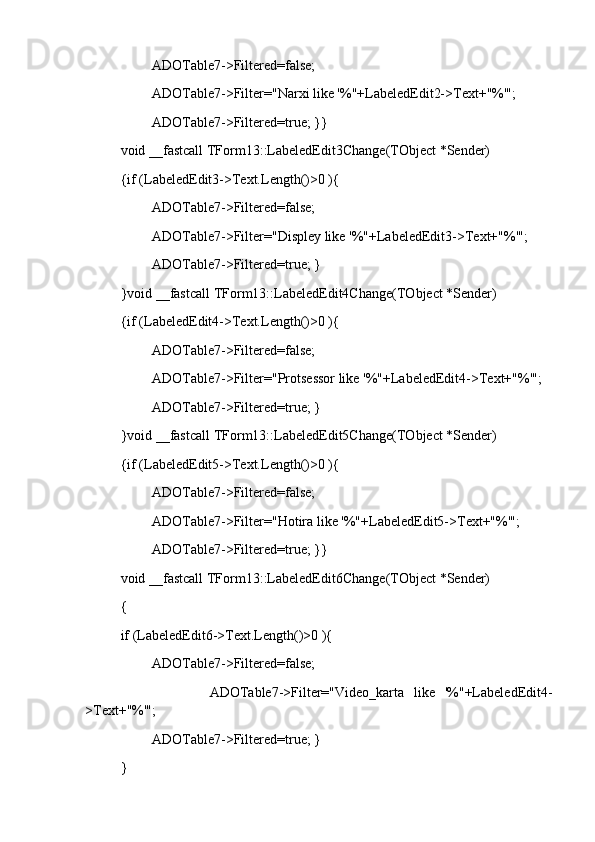           ADOTable7->Filtered=false;
          ADOTable7->Filter="Narxi like '%"+LabeledEdit2->Text+"%'";
          ADOTable7->Filtered=true; }}
void __fastcall TForm13::LabeledEdit3Change(TObject *Sender)
{if (LabeledEdit3->Text.Length()>0 ){
          ADOTable7->Filtered=false;
          ADOTable7->Filter="Displey like '%"+LabeledEdit3->Text+"%'";
          ADOTable7->Filtered=true; }
}void __fastcall TForm13::LabeledEdit4Change(TObject *Sender)
{if (LabeledEdit4->Text.Length()>0 ){
          ADOTable7->Filtered=false;
          ADOTable7->Filter="Protsessor like '%"+LabeledEdit4->Text+"%'";
          ADOTable7->Filtered=true; }
}void __fastcall TForm13::LabeledEdit5Change(TObject *Sender)
{if (LabeledEdit5->Text.Length()>0 ){
          ADOTable7->Filtered=false;
          ADOTable7->Filter="Hotira like '%"+LabeledEdit5->Text+"%'";
          ADOTable7->Filtered=true; }}
void __fastcall TForm13::LabeledEdit6Change(TObject *Sender)
{
if (LabeledEdit6->Text.Length()>0 ){
          ADOTable7->Filtered=false;
                  ADOTable7->Filter="Video_karta   like   '%"+LabeledEdit4-
>Text+"%'";
          ADOTable7->Filtered=true; }
} 