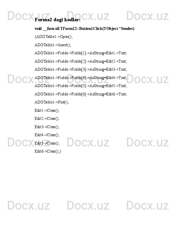 Forma2 dagi kodlar:
void __fastcall TForm12::Button1Click(TObject *Sender)
{ADOTable1->Open();
ADOTable1->Insert();
ADOTable1->Fields->Fields[1]->AsString=Edit1->Text;
ADOTable1->Fields->Fields[2]->AsString=Edit2->Text;
ADOTable1->Fields->Fields[3]->AsString=Edit3->Text;
ADOTable1->Fields->Fields[4]->AsString=Edit4->Text;
ADOTable1->Fields->Fields[5]->AsString=Edit5->Text;
ADOTable1->Fields->Fields[6]->AsString=Edit6->Text;
ADOTable1->Post();
Edit1->Clear();
Edit2->Clear();
Edit3->Clear();
Edit4->Clear();
Edit5->Clear();
Edit6->Clear();} 