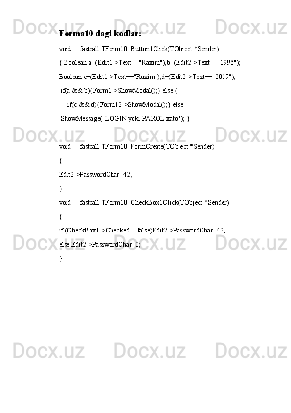 Forma10 dagi kodlar:
void __fastcall TForm10::Button1Click(TObject *Sender)
{ Boolean a=(Edit1->Text=="Raxim"),b=(Edit2->Text=="1996");
Boolean c=(Edit1->Text=="Raxim"),d=(Edit2->Text=="2019");
  if(a && b){Form1->ShowModal();} else {
      if(c && d){Form12->ShowModal();} else
  ShowMessage("LOGIN yoki PAROL xato"); }
void __fastcall TForm10::FormCreate(TObject *Sender)
{
Edit2->PasswordChar=42;    
}
void __fastcall TForm10::CheckBox1Click(TObject *Sender)
{
if (CheckBox1->Checked==false)Edit2->PasswordChar=42;
else Edit2->PasswordChar=0;
}