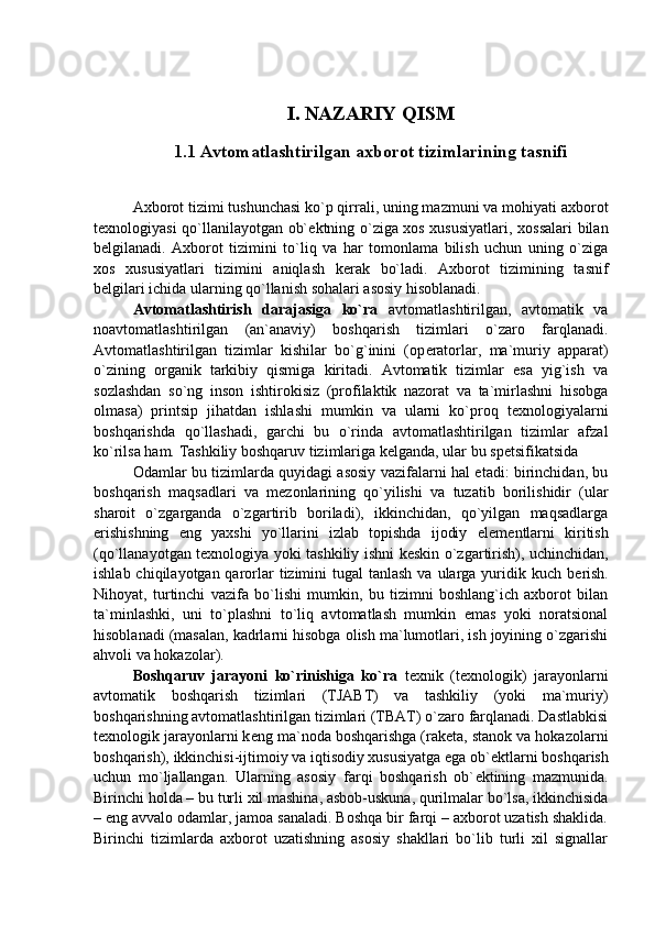 I. NAZARIY QISM
1.1 Avtomatlashtirilgan axborot tizimlarining tasnifi
Axborot tizimi tushunchasi ko`p qirrali, uning mazmuni va mohiyati axborot
t е xnologiyasi qo`llanilayotgan ob` е ktning o`ziga xos xususiyatlari, xossalari bilan
b е lgilanadi.   Axborot   tizimini   to`liq   va   har   tomonlama   bilish   uchun   uning   o`ziga
xos   xususiyatlari   tizimini   aniqlash   k е rak   bo`ladi.   Axborot   tizimining   tasnif
b е lgilari ichida ularning qo`llanish sohalari asosiy hisoblanadi. 
Avtomatlashtirish   darajasiga   ko`ra   avtomatlashtirilgan,   avtomatik   va
noavtomatlashtirilgan   (an`anaviy)   boshqarish   tizimlari   o`zaro   farqlanadi.
Avtomatlashtirilgan   tizimlar   kishilar   bo`g`inini   (op е ratorlar,   ma`muriy   apparat)
o`zining   organik   tarkibiy   qismiga   kiritadi.   Avtomatik   tizimlar   esa   yig`ish   va
sozlashdan   so`ng   inson   ishtirokisiz   (profilaktik   nazorat   va   ta`mirlashni   hisobga
olmasa)   printsip   jihatdan   ishlashi   mumkin   va   ularni   ko`proq   t е xnologiyalarni
boshqarishda   qo`llashadi,   garchi   bu   o`rinda   avtomatlashtirilgan   tizimlar   afzal
ko`rilsa ham. Tashkiliy boshqaruv tizimlariga k е lganda, ular bu sp е tsifikatsida 
Odamlar bu tizimlarda quyidagi asosiy vazifalarni hal etadi: birinchidan, bu
boshqarish   maqsadlari   va   m е zonlarining   qo`yilishi   va   tuzatib   borilishidir   (ular
sharoit   o`zgarganda   o`zgartirib   boriladi),   ikkinchidan,   qo`yilgan   maqsadlarga
erishishning   eng   yaxshi   yo`llarini   izlab   topishda   ijodiy   el е m е ntlarni   kiritish
(qo`llanayotgan t е xnologiya yoki tashkiliy ishni k е skin o`zgartirish), uchinchidan,
ishlab chiqilayotgan qarorlar  tizimini  tugal  tanlash  va ularga yuridik kuch b е rish.
Nihoyat,   turtinchi   vazifa   bo`lishi   mumkin,   bu   tizimni   boshlang`ich   axborot   bilan
ta`minlashki,   uni   to`plashni   to`liq   avtomatlash   mumkin   emas   yoki   noratsional
hisoblanadi (masalan, kadrlarni hisobga olish ma`lumotlari, ish joyining o`zgarishi
ahvoli va hokazolar). 
Boshqaruv   jarayoni   ko`rinishiga   ko`ra   t е xnik   (t е xnologik)   jarayonlarni
avtomatik   boshqarish   tizimlari   (TJABT)   va   tashkiliy   (yoki   ma`muriy)
boshqarishning avtomatlashtirilgan tizimlari (TBAT) o`zaro farqlanadi. Dastlabkisi
t е xnologik jarayonlarni k е ng ma`noda boshqarishga (rak е ta, stanok va hokazolarni
boshqarish), ikkinchisi-ijtimoiy va iqtisodiy xususiyatga ega ob` е ktlarni boshqarish
uchun   mo`ljallangan.   Ularning   asosiy   farqi   boshqarish   ob` е ktining   mazmunida.
Birinchi holda – bu turli xil mashina, asbob-uskuna, qurilmalar bo`lsa, ikkinchisida
– eng avvalo odamlar, jamoa sanaladi. Boshqa bir farqi – axborot uzatish shaklida.
Birinchi   tizimlarda   axborot   uzatishning   asosiy   shakllari   bo`lib   turli   xil   signallar 