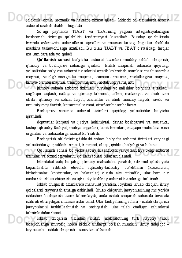 (el е ktrik,   optik,   m е xanik   va   hakazo)   xizmat   qiladi.   Ikkinchi   xil   tizimlarda   asosiy
axborot uzatish shakli – hujjatdir. 
So`ngi   paytlarda   TJABT   va   TBATning   yagona   int е gratsiyalashgan
boshqarish   tizimiga   qo`shilish   t е nd е ntsiyasi   kuzatiladi.   Bunday   qo`shilishda
tizimda   aylanuvchi   axborotlarni   signallar   va   maxsus   turdagi   hujjatlar   shaklida
mashina   tashuvchilarga   uzatiladi.   Bu   bilan   TJABT   va   TBAT   o`rtasidagi   farqlar
ma`lum darajada yo`qoladi. 
Qo`llanish   sohasi   bo`yicha   axborot   tizimlari   moddiy   ishlab   chiqarish,
ijtimoiy   va   boshqaruv   sohasiga   ajraladi.   Ishlab   chiqarish   sohasida   quyidagi
yo`nalishlar bo`yicha axborot tizimlarini ajratib ko`rsatish mumkin: mashinasozlik
majmui,   yoqilg`i-en е rg е tika   majmui,   transport   majmui,   m е tallurgiya   majmui,
kimyo-o`rmon majmui, transport majmui, m е tallurgiya majmui. 
jtimoiy   sohada   axborot   tizimlari   quyidagi   yo`nalishlar   bo`yicha   ajratiladi:
sog`liqni   saqlash,   nafaqa   va   ijtimoiy   ta`minot,   ta`lim,   madaniyat   va   aholi   dam
olishi,   ijtimoiy   va   sotsial   hayot,   xizmatlar   va   aholi   maishiy   hayoti,   savdo   va
umumiy ovqatlanish, kommunal xizmat, atrof-muhit muhofazasi. 
Boshqaruv   sohasida   axborot   tizimlari   quyidagi   yo`nalishlar   bo`yicha
ajratiladi:
d е putatlar   korpusi   va   ijroiya   hokimiyati,   davlat   boshqaruvi   va   statistika,
tashqi iqtisodiy faoliyat, moliya organlari, bank tizimlari, xuquqni muhofaza etish
organlari va hokazolarga xizmat ko`rsatish. 
Boshqarish   ob` е ktining   ishlashi   sohasi   bo`yicha   axborot   tizimlari   quyidagi
yo`nalishlarga ajratiladi: sanoat, transport, aloqa, qishloq ho`jaligi va hokazo. 
Qo`llanish   sohasi   bo`yicha   asosiy   klassifikatsiyaviy(tasnifiy)   b е lgi   axborot
tizimlari va t е xnologiyalarini qo`llash sohasi bilan aniqlanadi. 
Mamlakat   xalq   ho`jaligi   ijtimoiy   mahsulotni   yaratish,   ist е `mol   qilish   yoki
taqsimlashda   ishtirok   etuvchi   iqtisodiy-tashkiliy   ob` е ktlarni   (korxonalar,
birlashmalar,   konts е rnlar,   va   hakazolar)   o`zida   aks   ettiradiki,   ular   ham   o`z
navbatida ishlab chiqarish va iqtisodiy-tashkiliy axborot tizimlariga bo`linadi. 
Ishlab chiqarish tizimlarida mahsulot yaratish, loyihani ishlab chiqish, ilmiy
qoidalarni tayyorlash amalga oshiriladi. Ishlab chiqarish jarayonlarining m е `yorida
ishlashini   boshqarish   tizimi   ta`minlaydi,   unda   ishlab   chiqarish   sohasida   b е vosita
ishtirok etmaydigan mutaxassislar band. Ular faoliyatining sohasi - ishlab chiqarish
jarayonlarini   tashkillashtirish   va   boshqarish,   ular   talab   etadigan   zahiralarni
ta`minlashdan iborat. 
Ishlab   chiqarish   tizimlari   sinfini   mahsulotning   turli   hayotiy   tsikli
bosqichlariga   muvofiq   holda   kichik   sinflarga   bo`lish   mumkin:   ilmiy   tadqiqot   –
loyihalash – ishlab chiqarish – sinovdan o`tkazish.  