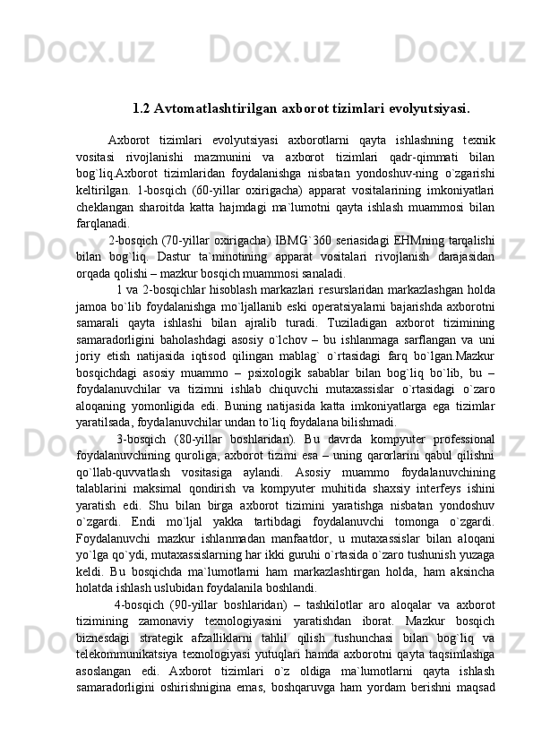 1.2  Avtomatlashtirilgan axborot tizimlari evolyutsiyasi.
Axborot   tizimlari   evolyutsiyasi   axborotlarni   qayta   ishlashning   t е xnik
vositasi   rivojlanishi   mazmunini   va   axborot   tizimlari   qadr-qimmati   bilan
bog`liq.Axborot   tizimlaridan   foydalanishga   nisbatan   yondoshuv-ning   o`zgarishi
k е ltirilgan.   1-bosqich   (60-yillar   oxirigacha)   apparat   vositalarining   imkoniyatlari
ch е klangan   sharoitda   katta   hajmdagi   ma`lumotni   qayta   ishlash   muammosi   bilan
farqlanadi. 
2-bosqich   (70-yillar   oxirigacha)   IBMG`360  s е riasidagi   EHMning   tarqalishi
bilan   bog`liq.   Dastur   ta`minotining   apparat   vositalari   rivojlanish   darajasidan
orqada qolishi – mazkur bosqich muammosi sanaladi. 
    1 va 2-bosqichlar hisoblash markazlari r е surslaridan markazlashgan holda
jamoa   bo`lib   foydalanishga   mo`ljallanib   eski   op е ratsiyalarni   bajarishda   axborotni
samarali   qayta   ishlashi   bilan   ajralib   turadi.   Tuziladigan   axborot   tizimining
samaradorligini   baholashdagi   asosiy   o`lchov   –   bu   ishlanmaga   sarflangan   va   uni
joriy   etish   natijasida   iqtisod   qilingan   mablag`   o`rtasidagi   farq   bo`lgan.Mazkur
bosqichdagi   asosiy   muammo   –   psixologik   sabablar   bilan   bog`liq   bo`lib,   bu   –
foydalanuvchilar   va   tizimni   ishlab   chiquvchi   mutaxassislar   o`rtasidagi   o`zaro
aloqaning   yomonligida   edi.   Buning   natijasida   katta   imkoniyatlarga   ega   tizimlar
yaratilsada, foydalanuvchilar undan to`liq foydalana bilishmadi. 
  3-bosqich   (80-yillar   boshlaridan).   Bu   davrda   kompyut е r   prof е ssional
foydalanuvchining   quroliga,   axborot   tizimi   esa   –   uning   qarorlarini   qabul   qilishni
qo`llab-quvvatlash   vositasiga   aylandi.   Asosiy   muammo   foydalanuvchining
talablarini   maksimal   qondirish   va   kompyut е r   muhitida   shaxsiy   int е rf е ys   ishini
yaratish   edi.   Shu   bilan   birga   axborot   tizimini   yaratishga   nisbatan   yondoshuv
o`zgardi.   Endi   mo`ljal   yakka   tartibdagi   foydalanuvchi   tomonga   o`zgardi.
Foydalanuvchi   mazkur   ishlanmadan   manfaatdor,   u   mutaxassislar   bilan   aloqani
yo`lga qo`ydi, mutaxassislarning har ikki guruhi o`rtasida o`zaro tushunish yuzaga
k е ldi.   Bu   bosqichda   ma`lumotlarni   ham   markazlashtirgan   holda,   ham   aksincha
holatda ishlash uslubidan foydalanila boshlandi. 
  4-bosqich   (90-yillar   boshlaridan)   –   tashkilotlar   aro   aloqalar   va   axborot
tizimining   zamonaviy   t е xnologiyasini   yaratishdan   iborat.   Mazkur   bosqich
bizn е sdagi   strat е gik   afzalliklarni   tahlil   qilish   tushunchasi   bilan   bog`liq   va
t е l е kommunikatsiya   t е xnologiyasi   yutuqlari   hamda   axborotni   qayta   taqsimlashga
asoslangan   edi.   Axborot   tizimlari   o`z   oldiga   ma`lumotlarni   qayta   ishlash
samaradorligini   oshirishnigina   emas,   boshqaruvga   ham   yordam   b е rishni   maqsad 