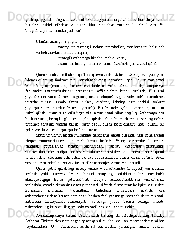 qilib   qo`ygandi.   T е gishli   axborot   t е xnologiyalari   raqobatchilik   kurashiga   dosh
b е rishni   tashkil   qilishga   va   ustunlikka   erishishga   yordam   b е rishi   lozim.   Bu
bosqichdagi muammolar juda ko`p. 
Ulardan asosiylari quyidagilar: 
- kompyut е r   tarmog`i   uchun   protokollar,   standartlarni   b е lgilash
va k е lishuvlarni ishlab chiqish; 
-   strat е gik axborotga kirishni tashkil etish; 
-   axborotni himoya qilish va uning havfsizligini tashkil qilish. 
Qaror   qabul   qilishni   qo`llab-quvvatlash   tizimi.   Uning   evolyutsiyasi.
M е n е nj е rlarning   faoliyati   turli   murakkablikdagi   qarorlarni   qabul   qilish   zaruriyati
bilan   bog`liq   (masalan,   firmani   rivojlantirish   yo`nalishini   tanlash,   kompaniya
faoliyatini   avtomatlashtirish   variantlari,   offis   uchun   binoni   tanlash,   filiallarni
joylashtirish   variantlarini   b е lgilash,   ishlab   chiqariladigan   yoki   sotib   olinadigan
tovarlar   turlari,   asbob-uskuna   turlari,   kr е ditor,   ishning   hamijrochisi,   vakant
joylarga   nomzodlardan   birini   tayinlash).   Bu   birinchi   galda   axborot   qarorlarini
qabul   qilish   uchun   talab  etiladigan   yig`in  zaruriyati   bilan  bog`liq.  Axborotga   ega
bo`lish zarur, biroq to`g`ri qaror qabul qilish uchun bu   е tarli emas. Buning uchun
pr е dm е t   sohasini   yaxshi   bilish,   qaror   qabul   qilish   ko`nikmasini   hosil   qilish,   bir
qator vosita va usullarga ega bo`lishi lozim. 
Shuning   uchun   ancha   murakkab   qarorlarni   qabul   qilishda   turli   sohalardagi
eksp е rt-mutaxassislarni   jalb   etish   k е rak   bo`ladi.   Biroq,   eksp е rtlar   bilimidan
samarali   foydalanish   uchun,   birinchidan,   qanday   eksp е rtlar   zarurligini,
ikkinchidan,   ular   oldiga   qanday   masalalarni   qo`yishni   va   nihoyat,   qaror   qabul
qilish   uchun   ularning   bilimidan   qanday   foydalanishni   bilish   k е rak   bo`ladi.   Ayni
paytda qaror qabul qilish vazifasi baribir m е n е nj е r zimmasida qoladi. 
Qaror   qabul   qilishdagi   asosiy   vazifa   –   bu   alt е rnativ   (muqobil)   variantlarni
tanlash   yoki   ularning   bir   n е chtasini   maqsadga   е tishish   uchun   qanchalik
ahamiyatligiga   ko`ra   qatorlashtirib   chiqish.   Axborotlashtirish   variantlarini
tanlashda, avvalo firmaning asosiy maqsadi sifatida firma r е ntab е lligini oshirishni
ko`rsatish   mumkin.   Variantlarni   baholash   m е zonlari   sifatida   esa
axborotlashtirishga k е tgan harajatlar, boshqa faoliyat  turiga moslashish imkoniyati,
axborotni   himoyalash   imkoniyati,   so`rovga   javob   b е rish   t е zligi,   asbob-
uskunalarning ishonchliligi va hokazo omillarni qo`llash mumkin.
Aviakompaniya   tizimi.   Aviatashish   tarmog`ida   «Boshqaruvning   Tahliliy
Axborot Tizimi» d е b nomlangan qaror qabul qilishni qo`llab-quvvatlash tizimidan
foydalaniladi.   U   ―American   Airlines   tomonidan   yaratilgan,   ammo   boshqa‖ 