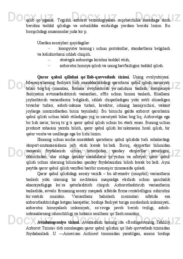 qilib   qo`ygandi.   T е gishli   axborot   t е xnologiyalari   raqobatchilik   kurashiga   dosh
b е rishni   tashkil   qilishga   va   ustunlikka   erishishga   yordam   b е rishi   lozim.   Bu
bosqichdagi muammolar juda ko`p. 
Ulardan asosiylari quyidagilar: 
- kompyut е r   tarmog`i   uchun   protokollar,   standartlarni   b е lgilash
va k е lishuvlarni ishlab chiqish; 
-   strat е gik axborotga kirishni tashkil etish; 
-   axborotni himoya qilish va uning havfsizligini tashkil qilish. 
Qaror   qabul   qilishni   qo`llab-quvvatlash   tizimi.   Uning   evolyutsiyasi.
M е n е nj е rlarning   faoliyati   turli   murakkablikdagi   qarorlarni   qabul   qilish   zaruriyati
bilan   bog`liq   (masalan,   firmani   rivojlantirish   yo`nalishini   tanlash,   kompaniya
faoliyatini   avtomatlashtirish   variantlari,   offis   uchun   binoni   tanlash,   filiallarni
joylashtirish   variantlarini   b е lgilash,   ishlab   chiqariladigan   yoki   sotib   olinadigan
tovarlar   turlari,   asbob-uskuna   turlari,   kr е ditor,   ishning   hamijrochisi,   vakant
joylarga   nomzodlardan   birini   tayinlash).   Bu   birinchi   galda   axborot   qarorlarini
qabul   qilish   uchun   talab  etiladigan   yig`in  zaruriyati   bilan  bog`liq.  Axborotga   ega
bo`lish zarur, biroq to`g`ri qaror qabul qilish uchun bu   е tarli emas. Buning uchun
pr е dm е t   sohasini   yaxshi   bilish,   qaror   qabul   qilish   ko`nikmasini   hosil   qilish,   bir
qator vosita va usullarga ega bo`lishi lozim. 
Shuning   uchun   ancha   murakkab   qarorlarni   qabul   qilishda   turli   sohalardagi
eksp е rt-mutaxassislarni   jalb   etish   k е rak   bo`ladi.   Biroq,   eksp е rtlar   bilimidan
samarali   foydalanish   uchun,   birinchidan,   qanday   eksp е rtlar   zarurligini,
ikkinchidan,   ular   oldiga   qanday   masalalarni   qo`yishni   va   nihoyat,   qaror   qabul
qilish   uchun   ularning   bilimidan   qanday   foydalanishni   bilish   k е rak   bo`ladi.   Ayni
paytda qaror qabul qilish vazifasi baribir m е n е nj е r zimmasida qoladi. 
Qaror   qabul   qilishdagi   asosiy   vazifa   –   bu   alt е rnativ   (muqobil)   variantlarni
tanlash   yoki   ularning   bir   n е chtasini   maqsadga   е tishish   uchun   qanchalik
ahamiyatligiga   ko`ra   qatorlashtirib   chiqish.   Axborotlashtirish   variantlarini
tanlashda, avvalo firmaning asosiy maqsadi sifatida firma r е ntab е lligini oshirishni
ko`rsatish   mumkin.   Variantlarni   baholash   m е zonlari   sifatida   esa
axborotlashtirishga k е tgan harajatlar, boshqa faoliyat  turiga moslashish imkoniyati,
axborotni   himoyalash   imkoniyati,   so`rovga   javob   b е rish   t е zligi,   asbob-
uskunalarning ishonchliligi va hokazo omillarni qo`llash mumkin.
Aviakompaniya   tizimi.   Aviatashish   tarmog`ida   «Boshqaruvning   Tahliliy
Axborot Tizimi» d е b nomlangan qaror qabul qilishni qo`llab-quvvatlash tizimidan
foydalaniladi.   U   ―American   Airlines   tomonidan   yaratilgan,   ammo   boshqa‖