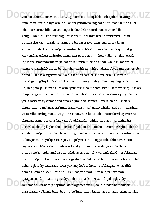 yanada takomillashtirishni zarurligi hamda tarmoq ishlab chiqarishida yangi 
texnika va texnologiyalarni qo‘llashni yetarlicha rag‘batlantirilmasligi mahsulot 
ishlab chiqaruvchilar va uni qayta ishlovchilar hamda uni savdosi bilan 
shug‘ullanuvchilar o‘rtasidagi iqtisodiy munosabatlarni nomukammalligi va 
boshqa shu kabi masalalar tarmoqni barqaror rivojlanishiga salbiy ta’sir 
ko‘rsatmoqda. Har bir xo‘jalik yurituvchi sub’ekti, jumladan qishloq xo‘jaligi 
korxonalari uchun mahsulot tannarxini pasaytirish imkoniyatlarini izlab topish 
iqtisodiy samaradorlik nuqtainazaridan muhim hisoblanadi. Chunki, mahsulot 
tannarxi qanchalik arzon bo‘lsa, shunchalik xo‘jalik oladigan foyda miqdori oshib 
boradi. Bu esa o‘zgaruvchan va o‘zgarmas harajat 446 turlarining samarali 
nisbatiga bog‘liqdir. Mahsulot tannarxini pasaytirish yo‘llari quyidagilardan iborat:
- qishloq xo‘jaligi mahsulotlarini yetishtirishda mehnat sarfini kamaytirish; - ishlab
chiqarishga yuqori unumli, ishonchli va ishlab chiqarish vositalarini joriy etish; - 
yer, asosiy va aylanma fondlardan oqilona va samarali foydalanish; - ishlab 
chiqarishning material sig‘imini kamaytirish va tejamkorlikka erishish; - mashina 
va texnikalarning kunlik va yillik ish unumini ko‘tarish; - resurslarni tejovchi va 
chiqitsiz texnologiyalardan keng foydalanish; - ishlab chiqarish va mehnatni 
tashkil etishning ilg‘or shakllaridan foydalanish; - mehnat unumdorligini oshirish; 
- qishloq xo‘jaligi ekinlari hosildorligini oshirish; - mahsulotlar sifatini oshirish va 
nobudgarchilik, yo‘qotishlarga yo‘l qo‘ymaslik; - eng yaxshi ekin navlaridan 
foydalanish. Mamlakatimizdagi iqtisodiyotni modernizatsiyalash tadbirlarini 
qishloq xo‘jaligida amalga oshirishda asosiy xo‘jalik yuritish shakli hisoblangan 
qishoq xo‘jaligi korxonalarida kengaytirilgan takror ishlab chiqarishni tashkil etish
uchun iqtisodiy samaradorlikni yakuniy ko‘rsatkichi hisoblangan rentabellik 
darajasi kamida 35-40 foiz bo‘lishini taqozo etadi. Shu nuqtai nazardan 
qaraganimizda raqamli iqtisodiyot sharoitida fermer xo‘jaligida iqtisodiy 
samaradorlikni nafaqat optimal darajaga yetkazish, balki, undan ham yuqori 
darajalarga ko‘tarish bilan bog‘liq bo‘lgan chora-tadbirlarni amalga oshirish talab 
10 