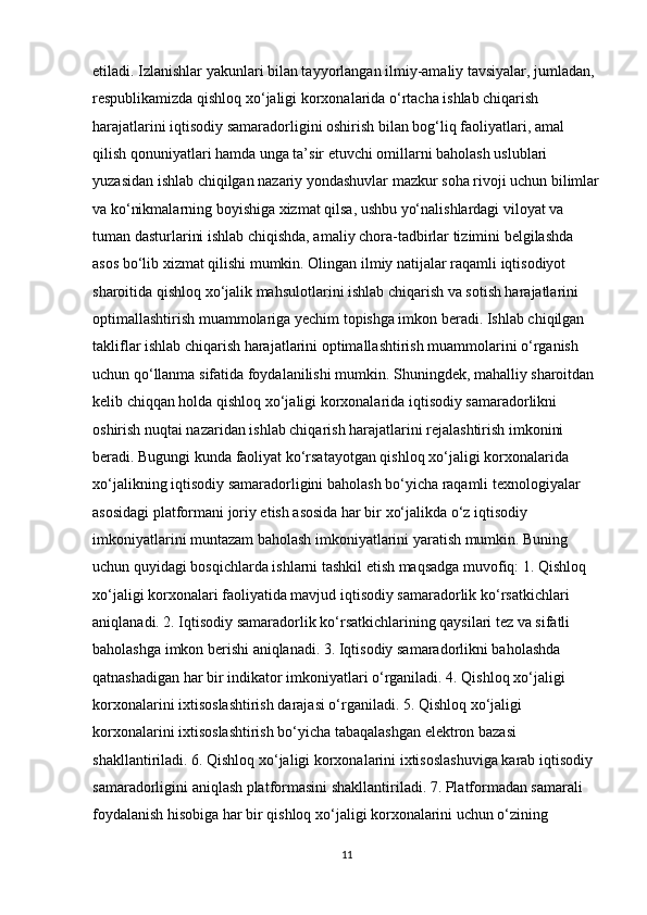etiladi. Izlanishlar yakunlari bilan tayyorlangan ilmiy-amaliy tavsiyalar, jumladan, 
respublikamizda qishloq xo‘jaligi korxonalarida o‘rtacha ishlab chiqarish 
harajatlarini iqtisodiy samaradorligini oshirish bilan bog‘liq faoliyatlari, amal 
qilish qonuniyatlari hamda unga ta’sir etuvchi omillarni baholash uslublari 
yuzasidan ishlab chiqilgan nazariy yondashuvlar mazkur soha rivoji uchun bilimlar
va ko‘nikmalarning boyishiga xizmat qilsa, ushbu yo‘nalishlardagi viloyat va 
tuman dasturlarini ishlab chiqishda, amaliy chora-tadbirlar tizimini belgilashda 
asos bo‘lib xizmat qilishi mumkin. Olingan ilmiy natijalar raqamli iqtisodiyot 
sharoitida qishloq xo‘jalik mahsulotlarini ishlab chiqarish va sotish harajatlarini 
optimallashtirish muammolariga yechim topishga imkon beradi. Ishlab chiqilgan 
takliflar ishlab chiqarish harajatlarini optimallashtirish muammolarini o‘rganish 
uchun qo‘llanma sifatida foydalanilishi mumkin. Shuningdek, mahalliy sharoitdan 
kelib chiqqan holda qishloq xo‘jaligi korxonalarida iqtisodiy samaradorlikni 
oshirish nuqtai nazaridan ishlab chiqarish harajatlarini rejalashtirish imkonini 
beradi. Bugungi kunda faoliyat ko‘rsatayotgan qishloq xo‘jaligi korxonalarida 
xo‘jalikning iqtisodiy samaradorligini baholash bo‘yicha raqamli texnologiyalar 
asosidagi platformani joriy etish asosida har bir xo‘jalikda o‘z iqtisodiy 
imkoniyatlarini muntazam baholash imkoniyatlarini yaratish mumkin. Buning 
uchun quyidagi bosqichlarda ishlarni tashkil etish maqsadga muvofiq: 1. Qishloq 
xo‘jaligi korxonalari faoliyatida mavjud iqtisodiy samaradorlik ko‘rsatkichlari 
aniqlanadi. 2. Iqtisodiy samaradorlik ko‘rsatkichlarining qaysilari tez va sifatli 
baholashga imkon berishi aniqlanadi. 3. Iqtisodiy samaradorlikni baholashda 
qatnashadigan har bir indikator imkoniyatlari o‘rganiladi. 4. Qishloq xo‘jaligi 
korxonalarini ixtisoslashtirish darajasi o‘rganiladi. 5. Qishloq xo‘jaligi 
korxonalarini ixtisoslashtirish bo‘yicha tabaqalashgan elektron bazasi 
shakllantiriladi. 6. Qishloq xo‘jaligi korxonalarini ixtisoslashuviga karab iqtisodiy 
samaradorligini aniqlash platformasini shakllantiriladi. 7. Platformadan samarali 
foydalanish hisobiga har bir qishloq xo‘jaligi korxonalarini uchun o‘zining 
11 