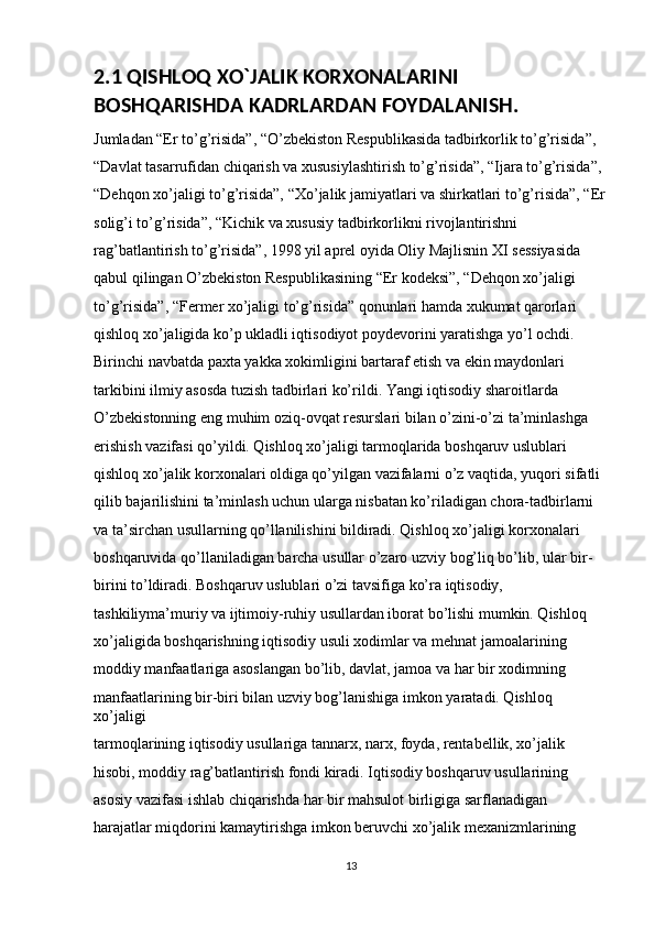 2.1 QISHLOQ XO`JALIK KORXONALARINI 
BOSHQARISHDA KADRLARDAN FOYDALANISH.
Jumladan “Er to’g’risida”, “O’zbekiston Respublikasida tadbirkorlik to’g’risida”, 
“Davlat tasarrufidan chiqarish va xususiylashtirish to’g’risida”, “Ijara to’g’risida”, 
“Dehqon xo’jaligi to’g’risida”, “Xo’jalik jamiyatlari va shirkatlari to’g’risida”, “Er
solig’i to’g’risida”, “Kichik va xususiy tadbirkorlikni rivojlantirishni 
rag’batlantirish to’g’risida”, 1998 yil aprel oyida Oliy Majlisnin XI sessiyasida 
qabul qilingan O’zbekiston Respublikasining “Er kodeksi”, “Dehqon xo’jaligi 
to’g’risida”, “Fermer xo’jaligi to’g’risida” qonunlari hamda xukumat qarorlari 
qishloq xo’jaligida ko’p ukladli iqtisodiyot poydevorini yaratishga yo’l ochdi. 
Birinchi navbatda paxta yakka xokimligini bartaraf etish va ekin maydonlari 
tarkibini ilmiy asosda tuzish tadbirlari ko’rildi. Yangi iqtisodiy sharoitlarda 
O’zbekistonning eng muhim oziq-ovqat resurslari bilan o’zini-o’zi ta’minlashga 
erishish vazifasi qo’yildi. Qishloq xo’jaligi tarmoqlarida boshqaruv uslublari 
qishloq xo’jalik korxonalari oldiga qo’yilgan vazifalarni o’z vaqtida, yuqori sifatli 
qilib bajarilishini ta’minlash uchun ularga nisbatan ko’riladigan chora-tadbirlarni 
va ta’sirchan usullarning qo’llanilishini bildiradi. Qishloq xo’jaligi korxonalari 
boshqaruvida qo’llaniladigan barcha usullar o’zaro uzviy bog’liq bo’lib, ular bir-
birini to’ldiradi. Boshqaruv uslublari o’zi tavsifiga ko’ra iqtisodiy, 
tashkiliyma’muriy va ijtimoiy-ruhiy usullardan iborat bo’lishi mumkin. Qishloq 
xo’jaligida boshqarishning iqtisodiy usuli xodimlar va mehnat jamoalarining 
moddiy manfaatlariga asoslangan bo’lib, davlat, jamoa va har bir xodimning 
manfaatlarining bir-biri bilan uzviy bog’lanishiga imkon yaratadi. Qishloq 
xo’jaligi 
tarmoqlarining iqtisodiy usullariga tannarx, narx, foyda, rentabellik, xo’jalik 
hisobi, moddiy rag’batlantirish fondi kiradi. Iqtisodiy boshqaruv usullarining 
asosiy vazifasi ishlab chiqarishda har bir mahsulot birligiga sarflanadigan 
harajatlar miqdorini kamaytirishga imkon beruvchi xo’jalik mexanizmlarining 
13 
