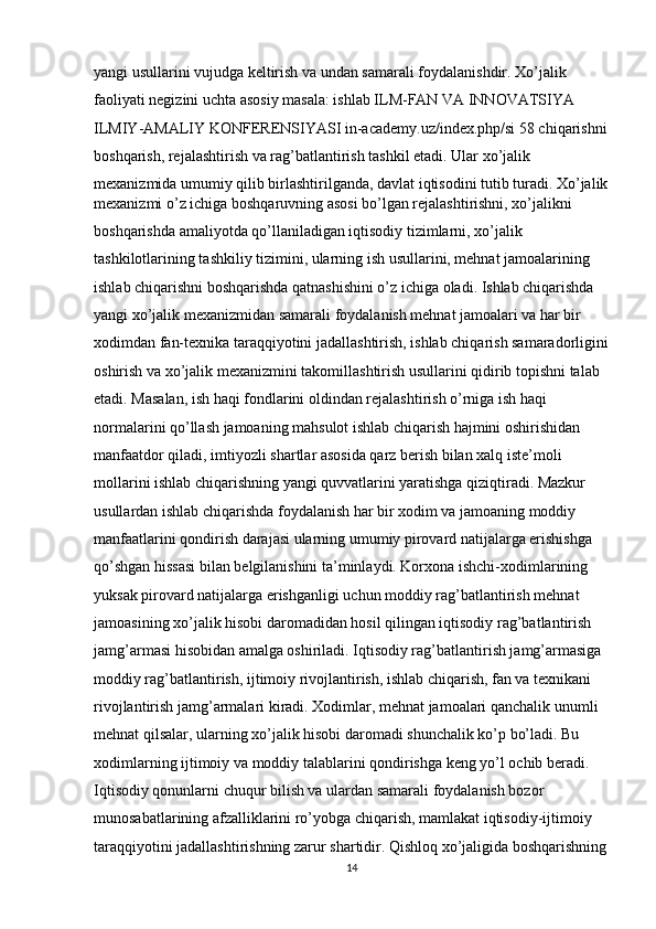 yangi usullarini vujudga keltirish va undan samarali foydalanishdir. Xo’jalik 
faoliyati negizini uchta asosiy masala: ishlab ILM-FAN VA INNOVATSIYA 
ILMIY-AMALIY KONFERENSIYASI in-academy.uz/index.php/si 58 chiqarishni
boshqarish, rejalashtirish va rag’batlantirish tashkil etadi. Ular xo’jalik 
mexanizmida umumiy qilib birlashtirilganda, davlat iqtisodini tutib turadi. Xo’jalik
mexanizmi o’z ichiga boshqaruvning asosi bo’lgan rejalashtirishni, xo’jalikni 
boshqarishda amaliyotda qo’llaniladigan iqtisodiy tizimlarni, xo’jalik 
tashkilotlarining tashkiliy tizimini, ularning ish usullarini, mehnat jamoalarining 
ishlab chiqarishni boshqarishda qatnashishini o’z ichiga oladi. Ishlab chiqarishda 
yangi xo’jalik mexanizmidan samarali foydalanish mehnat jamoalari va har bir 
xodimdan fan-texnika taraqqiyotini jadallashtirish, ishlab chiqarish samaradorligini
oshirish va xo’jalik mexanizmini takomillashtirish usullarini qidirib topishni talab 
etadi. Masalan, ish haqi fondlarini oldindan rejalashtirish o’rniga ish haqi 
normalarini qo’llash jamoaning mahsulot ishlab chiqarish hajmini oshirishidan 
manfaatdor qiladi, imtiyozli shartlar asosida qarz berish bilan xalq iste’moli 
mollarini ishlab chiqarishning yangi quvvatlarini yaratishga qiziqtiradi. Mazkur 
usullardan ishlab chiqarishda foydalanish har bir xodim va jamoaning moddiy 
manfaatlarini qondirish darajasi ularning umumiy pirovard natijalarga erishishga 
qo’shgan hissasi bilan belgilanishini ta’minlaydi. Korxona ishchi-xodimlarining 
yuksak pirovard natijalarga erishganligi uchun moddiy rag’batlantirish mehnat 
jamoasining xo’jalik hisobi daromadidan hosil qilingan iqtisodiy rag’batlantirish 
jamg’armasi hisobidan amalga oshiriladi. Iqtisodiy rag’batlantirish jamg’armasiga 
moddiy rag’batlantirish, ijtimoiy rivojlantirish, ishlab chiqarish, fan va texnikani 
rivojlantirish jamg’armalari kiradi. Xodimlar, mehnat jamoalari qanchalik unumli 
mehnat qilsalar, ularning xo’jalik hisobi daromadi shunchalik ko’p bo’ladi. Bu 
xodimlarning ijtimoiy va moddiy talablarini qondirishga keng yo’l ochib beradi. 
Iqtisodiy qonunlarni chuqur bilish va ulardan samarali foydalanish bozor 
munosabatlarining afzalliklarini ro’yobga chiqarish, mamlakat iqtisodiy-ijtimoiy 
taraqqiyotini jadallashtirishning zarur shartidir. Qishloq xo’jaligida boshqarishning
14 