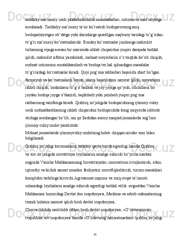 tashkiliy-ma’muriy usuli yakkaboshchilik munosabatlari, intizom va mas’uliyatga 
asoslanadi. Tashkiliy-ma’muriy ta’sir ko’rsatish boshqaruvning aniq 
boshqarilayotgan ob’ektga yoki shaxslarga qaratilgan majburiy tarzdagi to’g’ridan-
to’g’ri ma’muriy ko’rsatmalaridir. Bunday ko’rsatmalar jumlasiga mahsulot 
turlarining rejaga asosan bir maromda ishlab chiqarishni yuqori darajada tashkil 
qilish, mahsulot sifatini yaxshilash, mehnat meyorlarini o’z vaqtida ko’rib chiqish, 
mehnat intizomini mustahkamlash va boshqa tez hal qilinadigan masalalar 
to’g’risidagi ko’rsatmalar kiradi. Quyi pog’ona rahbarlari bajarishi shart bo’lgan 
farmoyish va ko’rsatmalarni berish, ularni bajarilishini nazorat qilish, meyorlarni 
ishlab chiqish, xodimlarni to’g’ri tanlash va joy-joyiga qo’yish, ishchilarni bir 
joydan boshqa joyga o’tkazish, taqdirlash yoki jazolash yuqori pog’ona 
rahbarining vazifasiga kiradi. Qishloq xo’jaligida boshqarishning ijtimoiy-ruhiy 
usuli mehnatkashlarning ishlab chiqarishni boshqarishda keng miqyosda ishtirok 
etishiga asoslangan bo’lib, uni qo’llashdan asosiy maqsad jamoalarda sog’lom 
ijtimoiy-ruhiy muhit yaratishdir. 
Mehnat jamoalarida ijtimoiyruhiy muhitning holati chiqqan nizolar soni bilan 
belgilanadi.
Qishloq xo‘jaligi korxonalarini tarkibiy qayta tuzish agentligi hamda Qishloq 
va   suv xo‘jaligida investitsiya loyihalarini amalga oshirish bo‘yicha markaz 
negizida Vazirlar Mahkamasining Investitsiyalar, innovatsion rivojlantirish, erkin 
iqtisodiy va   kichik sanoat zonalari faoliyatini muvofiqlashtirish, turizm masalalari 
kompleksi tarkibiga kiruvchi Agrosanoat majmui va   oziq-ovqat ta’minoti 
sohasidagi loyihalarni amalga oshirish agentligi tashkil etildi. avgustdan Vazirlar 
Mahkamasi huzuridagi Davlat don inspeksiyasi, Mashina va   asbob-uskunalarning 
texnik holatini nazorat qilish bosh davlat inspeksiyasi, 
Chorvachilikda naslchilik ishlari bosh davlat inspeksiyasi, «O‘zsuvnazorat» 
respublika suv inspeksiyasi hamda «O‘zdavurug‘nazoratmarkaz» qishloq xo‘jaligi 
15 
