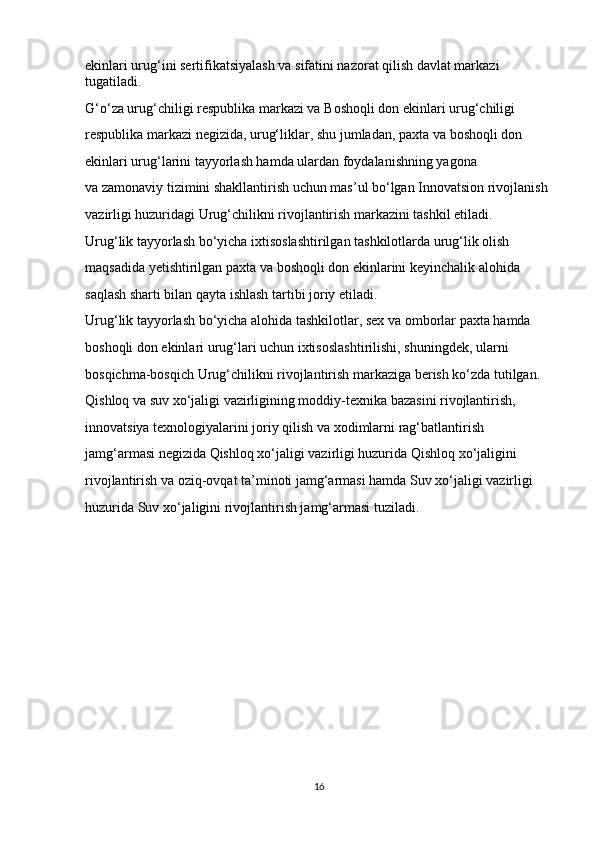 ekinlari urug‘ini sertifikatsiyalash va   sifatini nazorat qilish davlat markazi 
tugatiladi.
G‘o‘za urug‘chiligi respublika markazi va   Boshoqli don ekinlari urug‘chiligi 
respublika markazi negizida, urug‘liklar, shu   jumladan, paxta va   boshoqli don 
ekinlari urug‘larini tayyorlash hamda ulardan foydalanishning yagona 
va   zamonaviy tizimini shakllantirish uchun mas’ul bo‘lgan Innovatsion rivojlanish 
vazirligi huzuridagi Urug‘chilikni rivojlantirish markazini tashkil etiladi.
Urug‘lik tayyorlash bo‘yicha ixtisoslashtirilgan tashkilotlarda urug‘lik olish 
maqsadida yetishtirilgan paxta va   boshoqli don ekinlarini keyinchalik alohida 
saqlash sharti bilan qayta ishlash tartibi joriy etiladi.
Urug‘lik tayyorlash bo‘yicha alohida tashkilotlar, sex va   omborlar paxta hamda 
boshoqli don ekinlari urug‘lari uchun ixtisoslashtirilishi, shuningdek, ularni 
bosqichma-bosqich Urug‘chilikni rivojlantirish markaziga berish ko‘zda tutilgan.
Qishloq va   suv xo‘jaligi vazirligining moddiy-texnika bazasini rivojlantirish, 
innovatsiya texnologiyalarini joriy qilish va   xodimlarni rag‘batlantirish 
jamg‘armasi negizida Qishloq xo‘jaligi vazirligi huzurida Qishloq xo‘jaligini 
rivojlantirish va   oziq-ovqat ta’minoti jamg‘armasi hamda Suv xo‘jaligi vazirligi 
huzurida Suv xo‘jaligini rivojlantirish jamg‘armasi tuziladi.
16 
