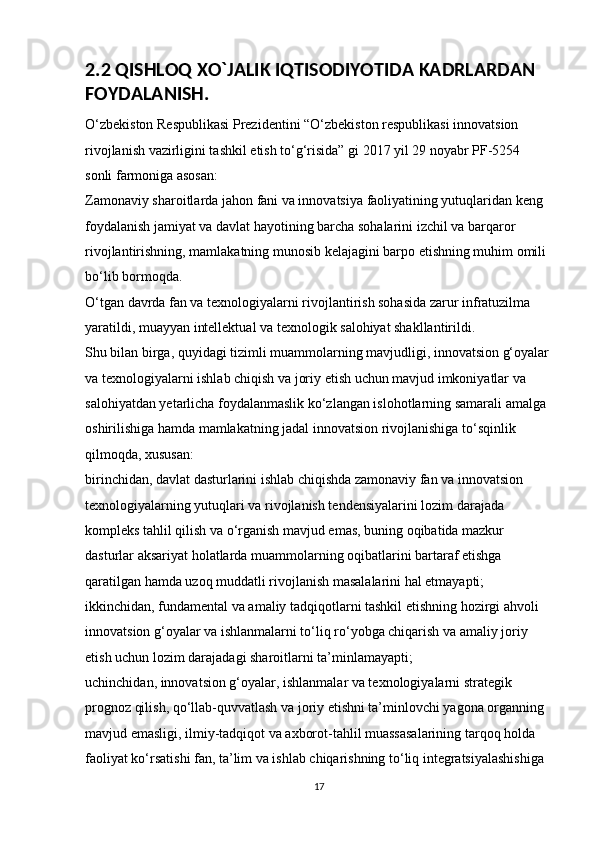 2.2 QISHLOQ XO`JALIK IQTISODIYOTIDA KADRLARDAN 
FOYDALANISH.
O‘zbekiston Respublikasi Prezidentini “O‘zbekiston respublikasi innovatsion 
rivojlanish vazirligini tashkil etish to‘g‘risida” gi 2017 yil 29 noyabr PF-5254 
sonli farmoniga asosan: 
Zamonaviy sharoitlarda jahon fani va innovatsiya faoliyatining yutuqlaridan keng 
foydalanish jamiyat va davlat hayotining barcha sohalarini izchil va barqaror 
rivojlantirishning, mamlakatning munosib kelajagini barpo etishning muhim omili 
bo‘lib bormoqda. 
O‘tgan davrda fan va texnologiyalarni rivojlantirish sohasida zarur infratuzilma 
yaratildi, muayyan intellektual va texnologik salohiyat shakllantirildi. 
Shu bilan birga, quyidagi tizimli muammolarning mavjudligi, innovatsion g‘oyalar
va texnologiyalarni ishlab chiqish va joriy etish uchun mavjud imkoniyatlar va 
salohiyatdan yetarlicha foydalanmaslik ko‘zlangan islohotlarning samarali amalga 
oshirilishiga hamda mamlakatning jadal innovatsion rivojlanishiga to‘sqinlik 
qilmoqda, xususan: 
birinchidan, davlat dasturlarini ishlab chiqishda zamonaviy fan va innovatsion 
texnologiyalarning yutuqlari va rivojlanish tendensiyalarini lozim darajada 
kompleks tahlil qilish va o‘rganish mavjud emas, buning oqibatida mazkur 
dasturlar aksariyat holatlarda muammolarning oqibatlarini bartaraf etishga 
qaratilgan hamda uzoq muddatli rivojlanish masalalarini hal etmayapti; 
ikkinchidan, fundamental va amaliy tadqiqotlarni tashkil etishning hozirgi ahvoli 
innovatsion g‘oyalar va ishlanmalarni to‘liq ro‘yobga chiqarish va amaliy joriy 
etish uchun lozim darajadagi sharoitlarni ta’minlamayapti; 
uchinchidan, innovatsion g‘oyalar, ishlanmalar va texnologiyalarni strategik 
prognoz qilish, qo‘llab-quvvatlash va joriy etishni ta’minlovchi yagona organning 
mavjud emasligi, ilmiy-tadqiqot va axborot-tahlil muassasalarining tarqoq holda 
faoliyat ko‘rsatishi fan, ta’lim va ishlab chiqarishning to‘liq integratsiyalashishiga 
17 