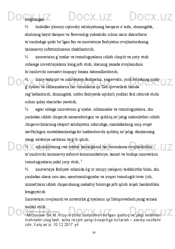 belgilangan: 
¾ hududlar ijtimoiy-iqtisodiy salohiyatining barqaror o‘sishi, shuningdek, 
aholining hayot darajasi va farovonligi yuksalishi uchun zarur sharoitlarni 
ta’minlashga qodir bo‘lgan fan va innovatsiya faoliyatini rivojlantirishning 
zamonaviy infratuzilmasini shakllantirish; 
¾ innovatsion g‘oyalar va texnologiyalarni ishlab chiqish va joriy etish 
sohasiga investitsiyalarni keng jalb etish, ularning yanada rivojlanishini 
ta’minlovchi normativ-huquqiy bazani takomillashtirish; 
¾ ilmiy-tadqiqot va innovatsiya faoliyatini, eng avvalo, yosh avlodning ijodiy 
g‘oyalari va ishlanmalarini har tomonlama qo‘llab-quvvatlash hamda 
rag‘batlantirish, shuningdek, ushbu faoliyatda iqtidorli yoshlar faol ishtirok etishi 
uchun qulay sharoitlar yaratish; 
¾ agrar sohaga innovatsion g‘oyalar, ishlanmalar va texnologiyalarni, shu 
jumladan ishlab chiqarish samaradorligini va qishloq xo‘jaligi mahsulotlari ishlab 
chiqaruvchilarning eksport salohiyatini oshirishga, mamlakatning oziq-ovqat 
xavfsizligini mustahkamlashga ko‘maklashuvchi qishloq xo‘jaligi ekinlarining 
yangi seleksiya navlarini targ‘ib qilish; 
¾ iqtisodiyotning real sektori tarmoqlarini har tomonlama rivojlantirishni 
ta’minlovchi zamonaviy axborot-kommunikatsiya, sanoat va boshqa innovatsion 
texnologiyalarni jadal joriy etish;  2
¾ innovatsiya faoliyati sohasida ilg‘or xorijiy (xalqaro) tashkilotlar bilan, shu 
jumladan ularni nou-xau, nanotexnologiyalar va yuqori texnologik tovar (ish, 
xizmat)larni ishlab chiqarishning mahalliy bozoriga jalb qilish orqali hamkorlikni 
kengaytirish. 
Innovatsion rivojlanish va novatorlik g‘oyalarini qo‘llabquvvatlash jamg‘armasi 
tashkil etildi. 
2
  Mirziyoyev   Sh.M.   Rizq-ro‘zimiz   bunyodkori   bo‘lgan   qishloq   xo‘jaligi   xodimlari  
mehnatini   ulug‘lash,   soha   rivojini   yangi   bosqichga   ko‘tarish   –   asosiy   vazifami
zdir,   Xalq   so‘zi,   10.12.2017   yil
19 