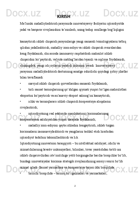                                    KIRISH                                                        
Ma’lumki mahalliylashtirish jarayonida innovatsiyaviy faoliyatni iqtisodiyotda 
jadal va barqaror rivojlanishini ta’minlash, uning tashqi omillarga bog‘liqligini 
kamaytirish ishlab chiqarish jarayonlariga yangi samarali texnologiyalarni tatbiq 
qilishni jadallashtirish, mahalliy xom-ashyo va ishlab chiqarish resurslaridan 
keng foydalanish, shu asosda zamonaviy raqobatdosh mahsulot ishlab 
chiqarishni ko‘paytirish, valyuta mablag‘laridan tejamli va oqilona foydalanish, 
shuningdek, yangi ish joylarini yaratish imkonini beradi. Innovatsiyaviy 
jarayonni mahalliylashtirish dasturining amalga oshirilishi quyidagi ijobiy jihatlar 
bilan tavsiflanadi: 
• mavjud ishlab chiqarish quvvatlaridan samarali foydalanish; 
• turli sanoat tarmoqlarining qo‘shilgan qiymati yuqori bo‘lgan mahsulotlari 
eksportini ko‘paytirish va an’anaviy eksport salmog‘ini kamaytirish; 
• ichki va tarmoqlararo ishlab chiqarish kooperatsiya aloqalarini 
rivojlantirish; 
• iqtisodiyotning real sektorida mamlakatimiz korxonalarining 
kooperatsiyasi salohiyatidan yuqori darajada foydalanish; 
• mahalliy xom-ashyoni qayta ishlashni kengaytirish, ishlab turgan 
korxonalarni zamonaviylashtirish va yangilarini tashkil etish hisobidan 
iqtisodiyot tarkibini takomillashtirish va h.k. 
Iqtisodiyotning innovatsion taraqqiyoti – bu intellektual salohiyat, ishchi va 
xizmatchilarning kreativ imkoniyatlari, bilimlari, tovar yaratishdan tortib uni 
ishlab chiqaruvchidan iste’molchiga yetib borgungacha barcha bosqichlar bo‘lib, 
bundagi innovatsiyalar korxona strategik rivojlanishining asosiy resursi bo‘lib 
xizmat qiladi. Sanoat yarmarkasi va kooperatsiya birjasi ikki bosqichda: 
• birinchi bosqichda – tarmoq ko‘rgazmalari va yarmarkalari; 
2 
