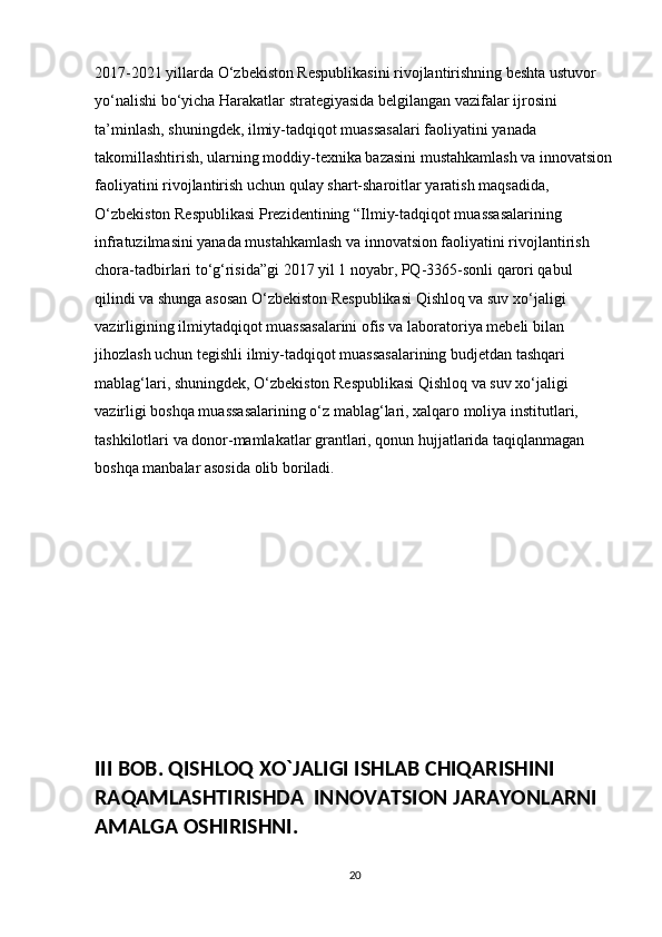 2017-2021 yillarda O‘zbekiston Respublikasini rivojlantirishning beshta ustuvor 
yo‘nalishi bo‘yicha Harakatlar strategiyasida belgilangan vazifalar ijrosini 
ta’minlash, shuningdek, ilmiy-tadqiqot muassasalari faoliyatini yanada 
takomillashtirish, ularning moddiy-texnika bazasini mustahkamlash va innovatsion
faoliyatini rivojlantirish uchun qulay shart-sharoitlar yaratish maqsadida, 
O‘zbekiston Respublikasi Prezidentining “Ilmiy-tadqiqot muassasalarining 
infratuzilmasini yanada mustahkamlash va innovatsion faoliyatini rivojlantirish 
chora-tadbirlari to‘g‘risida”gi 2017 yil 1 noyabr, PQ-3365-sonli qarori qabul 
qilindi va shunga asosan O‘zbekiston Respublikasi Qishloq va suv xo‘jaligi 
vazirligining ilmiytadqiqot muassasalarini ofis va laboratoriya mebeli bilan 
jihozlash uchun tegishli ilmiy-tadqiqot muassasalarining budjetdan tashqari 
mablag‘lari, shuningdek, O‘zbekiston Respublikasi Qishloq va suv xo‘jaligi 
vazirligi boshqa muassasalarining o‘z mablag‘lari, xalqaro moliya institutlari, 
tashkilotlari va donor-mamlakatlar grantlari, qonun hujjatlarida taqiqlanmagan 
boshqa manbalar asosida olib boriladi.
III BOB. QISHLOQ XO`JALIGI ISHLAB CHIQARISHINI 
RAQAMLASHTIRISHDA  INNOVATSION JARAYONLARNI 
AMALGA OSHIRISHNI. 
20 