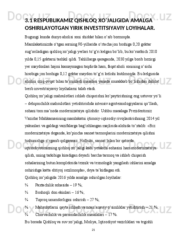 3.1 RESPUBLIKAMIZ QISHLOQ XO`JALIGIDA AMALGA 
OSHIRILAYOTGAN YIRIK INVESTITSIYAVIY LOYIHALAR.
Bugungi kunda dunyo aholisi soni shiddat bilan o‘sib bormoqda. 
Mamlakatimizda o‘tgan asrning 90-yillarida o‘rtacha jon boshiga 0,20 gektar 
sug‘oriladigan qishloq xo‘jaligi yerlari to‘g‘ri kelgan bo‘lib, bu ko‘rsatkich 2010 
yilda 0,15 gektarni tashkil qildi. Tahlillarga qaraganda, 2030 yilga borib hozirgi 
yer maydonlari hajmi kamaymagan taqdirda ham, faqat aholi sonining o‘sishi 
hisobiga jon boshiga 0,12 gektar maydon to‘g‘ri kelishi kutilmoqda. Bu kelgusida 
aholini oziq-ovqat bilan ta’minlash masalasi yanada murakkab bo‘lishidan dalolat 
berib investitsiyaviy loyihalarni talab etadi. 
Qishloq xo‘jaligi mahsulotlari ishlab chiqarishni ko‘paytirishning eng ustuvor yo‘li
– dehqonchilik mahsulotlari yetishtirishda intensiv agrotexnologiyalarni qo‘llash, 
sohani tom ma’noda modernizatsiya qilishdir. Ushbu masalaga Prezidentimiz 
Vazirlar Mahkamasining mamlakatni ijtimoiy-iqtisodiy rivojlantirishning 2014 yil 
yakunlari va galdagi vazifalarga bag‘ishlangan majlisida alohida to‘xtalib: «Biz 
modernizatsiya deganda, ko‘pincha sanoat tarmoqlarini modernizatsiya qilishni 
tushunishga o‘rganib qolganmiz. Holbuki, sanoat bilan bir qatorda 
iqtisodiyotimizning qishloq xo‘jaligi kabi yetakchi sohasini ham modernizatsiya 
qilish, uning tarkibiga kiradigan deyarli barcha tarmoq va ishlab chiqarish 
sohalarining butun kompleksida texnik va texnologik yangilash ishlarini amalga 
oshirishga katta ehtiyoj sezilmoqda», deya ta’kidlagan edi. 
Qishloq xo‘jaligida 2016 yilda amalga oshirilgan loyihalar: 
¾ Paxtachilik sohasida – 19 %; 
¾ Boshoqli don ekinlari – 16 %; 
¾ Tuproq unumdorligini oshirish – 27 %; 
¾ Mahsulotlarni qayta ishlash va noan’anaviy o‘simliklar yetishtirish – 21 %; 
¾ Chorvachilik va parrandachilik masalalari – 17 %. 
Bu borada Qishloq va suv xo‘jaligi, Moliya, Iqtisodiyot vazirliklari va tegishli 
21 