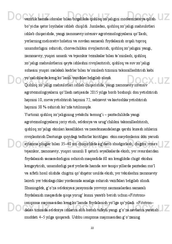 vazirlik hamda idoralar bilan birgalikda qishloq xo‘jaligini modernizatsiya qilish 
bo‘yicha qator loyihalar ishlab chiqildi. Jumladan, qishloq xo‘jaligi mahsulotlari 
ishlab chiqarishda, yangi zamonaviy intensiv agrotexnologiyalarni qo‘llash; 
yerlarning meliorativ holatini va suvdan samarali foydalanish orqali tuproq 
unumdorligini oshirish; chorvachilikni rivojlantirish; qishloq xo‘jaligini yangi, 
zamonaviy, yuqori unumli va tejamkor texnikalar bilan ta’minlash; qishloq 
xo‘jaligi mahsulotlarini qayta ishlashni rivojlantirish; qishloq va suv xo‘jaligi 
sohasini yuqori malakali kadrlar bilan ta’minlash tizimini takomillashtirish kabi 
yo‘nalishlarda keng ko‘lamli vazifalar belgilab olindi. 
Qishloq xo‘jaligi mahsulotlari ishlab chiqarishda, yangi zamonaviy intensiv 
agrotexnologiyalarni qo‘llash natijasida 2015 yilga borib boshoqli don yetishtirish 
hajmini 10, meva yetishtirish hajmini 72, sabzavot va kartoshka yetishtirish 
hajmini 38 % oshirish ko‘zda tutilmoqda. 
Yurtimiz qishloq xo‘jaligining yetakchi tarmog‘i – paxtachilikda yangi 
agrotexnologiyalarni joriy etish, seleksiya va urug‘chilikni takomillashtirish, 
qishloq xo‘jaligi ekinlari kasalliklari va zararkunandalariga qarshi kurash ishlarini 
rivojlantirish Dasturiga quyidagi tadbirlar kiritilgan: ekin maydonlarini ikki yarusli
aylanma pluglar bilan 35–40 sm chuqurlikda ag‘darib shudgorlash; chigitni resurs 
tejamkor, zamonaviy, yuqori unumli 8 qatorli seyalkalarda ekish; yer resurslaridan 
foydalanish samaradorligini oshirish maqsadida 60 sm kenglikda chigit ekishni 
kengaytirish; unumdorligi past yerlarda hamda suv tanqis yillarda paxtadan mo‘l 
va sifatli hosil olishda chigitni qo‘shqator usulda ekish; yer tekislashni zamonaviy 
lazerli yer tekislagichlar yordamida amalga oshirish vazifalari belgilab olindi. 
Shuningdek, g‘o‘za seleksiyasi jarayonida yovvoyi namunalardan samarali 
foydalanish maqsadida qisqa yorug‘ kunni yaratib berish uchun «Fitotron» 
issiqxona majmuasidan keng ko‘lamda foydalanish yo‘lga qo‘yiladi. «Fitotron–
dala» tizimida seleksiya ishlarini olib borish tufayli yangi g‘o‘za navlarini yaratish 
muddati 4–5 yilga qisqaradi. Ushbu issiqxona majmuasidan g‘o‘zaning 
22 