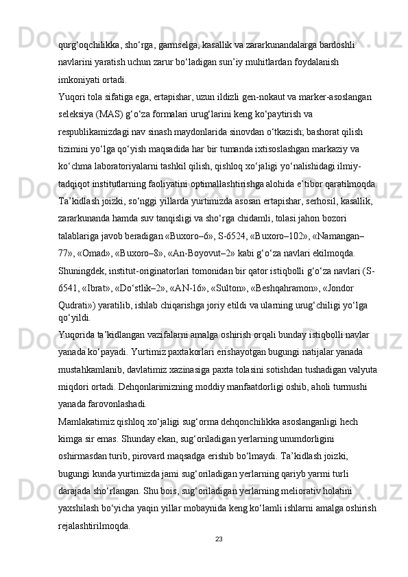 qurg‘oqchilikka, sho‘rga, garmselga, kasallik va zararkunandalarga bardoshli 
navlarini yaratish uchun zarur bo‘ladigan sun’iy muhitlardan foydalanish 
imkoniyati ortadi. 
Yuqori tola sifatiga ega, ertapishar, uzun ildizli gen-nokaut va marker-asoslangan 
seleksiya (MAS) g‘o‘za formalari urug‘larini keng ko‘paytirish va 
respublikamizdagi nav sinash maydonlarida sinovdan o‘tkazish; bashorat qilish 
tizimini yo‘lga qo‘yish maqsadida har bir tumanda ixtisoslashgan markaziy va 
ko‘chma laboratoriyalarni tashkil qilish, qishloq xo‘jaligi yo‘nalishidagi ilmiy-
tadqiqot institutlarning faoliyatini optimallashtirishga alohida e’tibor qaratilmoqda.
Ta’kidlash joizki, so‘nggi yillarda yurtimizda asosan ertapishar, serhosil, kasallik, 
zararkunanda hamda suv tanqisligi va sho‘rga chidamli, tolasi jahon bozori 
talablariga javob beradigan «Buxoro–6», S-6524, «Buxoro–102», «Namangan–
77», «Omad», «Buxoro–8», «An-Boyovut–2» kabi g‘o‘za navlari ekilmoqda. 
Shuningdek, institut-originatorlari tomonidan bir qator istiqbolli g‘o‘za navlari (S-
6541, «Ibrat», «Do‘stlik–2», «AN-16», «Sulton», «Beshqahramon», «Jondor 
Qudrati») yaratilib, ishlab chiqarishga joriy etildi va ularning urug‘chiligi yo‘lga 
qo‘yildi. 
Yuqorida ta’kidlangan vazifalarni amalga oshirish orqali bunday istiqbolli navlar 
yanada ko‘payadi. Yurtimiz paxtakorlari erishayotgan bugungi natijalar yanada 
mustahkamlanib, davlatimiz xazinasiga paxta tolasini sotishdan tushadigan valyuta
miqdori ortadi. Dehqonlarimizning moddiy manfaatdorligi oshib, aholi turmushi 
yanada farovonlashadi. 
Mamlakatimiz qishloq xo‘jaligi sug‘orma dehqonchilikka asoslanganligi hech 
kimga sir emas. Shunday ekan, sug‘oriladigan yerlarning unumdorligini 
oshirmasdan turib, pirovard maqsadga erishib bo‘lmaydi. Ta’kidlash joizki, 
bugungi kunda yurtimizda jami sug‘oriladigan yerlarning qariyb yarmi turli 
darajada sho‘rlangan. Shu bois, sug‘oriladigan yerlarning meliorativ holatini 
yaxshilash bo‘yicha yaqin yillar mobaynida keng ko‘lamli ishlarni amalga oshirish 
rejalashtirilmoqda. 
23 