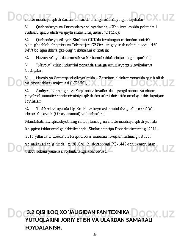 modernizatsiya qilish dasturi doirasida amalga oshirilayotgan loyihalar; 
¾ Qashqadaryo va Surxondaryo viloyatlarida – Xonjizza konida polimetall 
rudasini qazib olish va qayta ishlash majmuasi (OTMK); 
¾ Qashqadaryo viloyati Sho‘rtan GKKda tozalangan metandan sintetik 
yoqilg‘i ishlab chiqarish va Talimarjon GESini kengaytirish uchun quvvati 450 
MVt bo‘lgan ikkita gaz-bug‘ uskunasini o‘rnatish; 
¾ Navoiy viloyatida ammiak va korbamid ishlab chiqaradigan qurilish; 
¾ “Navoiy” erkin industrial zonasida amalga oshirilayotgan loyihalar va 
boshqalar; 
¾ Navoiy va Samarqand viloyatlarida – Zarmitan oltinkon zonasida qazib olish
va qayta ishlash majmuasi (NKMK); 
¾ Andijon, Namangan va Farg‘ona viloyatlarida – yengil sanoat va charm 
poyabzal sanoatini modernizatsiya qilish dasturlari doirasida amalga oshirilayotgan
loyihalar; 
¾ Toshkent viloyatida Dji Em Pauertreyn avtomobil dvigatellarini ishlab 
chiqarish zavodi (O‘zavtosanoat) va boshqalar. 
Mamlakatimiz iqtisodiyotining sanoat tarmog‘ini modernizatsiya qilish yo‘lida 
ko‘pgina ishlar amalga oshirilmoqda. Shular qatoriga Prezidentimizning “2011-
2015 yillarda O‘zbekiston Respublikasi sanoatini rivojlantirishning ustuvor 
yo‘nalishlari to‘g‘risida” gi 2010 yil 21 dekabrdagi PQ-1442-sonli qarori ham 
ushbu sohani yanada rivojlantirishga asos bo‘ladi.                                   
 3.2 QISHLOQ XO`JALIGIDAN FAN TEXNIKA 
YUTUQLARINI JORIY ETISH VA ULARDAN SAMARALI 
FOYDALANISH.
26 