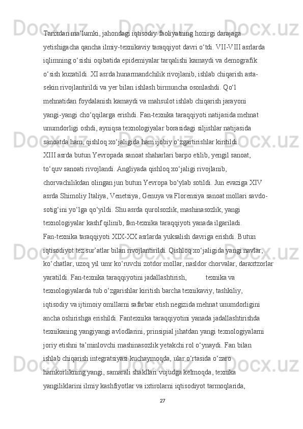 Tarixdan ma’lumki, jahondagi iqtisodiy faoliyatning hozirgi darajaga 
yetishigacha qancha ilmiy-texnikaviy taraqqiyot davri o‘tdi. VII-VIII asrlarda 
iqlimning o‘sishi oqibatida epidemiyalar tarqalishi kamaydi va demografik 
o‘sish kuzatildi.  XI asrda hunarmandchilik rivojlanib, ishlab chiqarish asta-
sekin rivojlantirildi va yer bilan ishlash birmuncha osonlashdi. Qo‘l 
mehnatidan foydalanish kamaydi va mahsulot ishlab chiqarish jarayoni 
yangi-yangi cho‘qqilarga erishdi. Fan-texnika taraqqiyoti natijasida mehnat 
unumdorligi oshdi, ayniqsa texnologiyalar borasidagi siljishlar natijasida 
sanoatda ham, qishloq xo‘jaligida ham ijobiy o‘zgartirishlar kiritildi. 
XIII asrda butun Yevropada sanoat shaharlari barpo etilib, yengil sanoat, 
to‘quv sanoati rivojlandi. Angliyada qishloq xo‘jaligi rivojlanib, 
chorvachilikdan olingan jun butun Yevropa bo‘ylab sotildi. Jun evaziga XIV 
asrda Shimoliy Italiya, Venetsiya, Genuya va Florensiya sanoat mollari savdo-
sotig‘ini yo‘lga qo‘yildi. Shu asrda qurolsozlik, mashinasozlik, yangi 
texnologiyalar kashf qilinib, fan-texnika taraqqiyoti yanada ilgariladi. 
Fan-texnika taraqqiyoti XIX-XX asrlarda yuksalish davriga erishdi. Butun 
iqtisodiyot tez sur’atlar bilan rivojlantirildi. Qishloq xo‘jaligida yangi navlar, 
ko‘chatlar, uzoq yil umr ko‘ruvchi zotdor mollar, nasldor chorvalar, daraxtzorlar 
yaratildi. Fan-texnika taraqqiyotini jadallashtirish,  texnika va 
texnologiyalarda tub o‘zgarishlar kiritish barcha texnikaviy, tashkiliy, 
iqtisodiy va ijtimoiy omillarni safarbar etish negizida mehnat unumdorligini 
ancha oshirishga erishildi. Fantexnika taraqqiyotini yanada jadallashtirishda 
texnikaning yangiyangi avlodlarini, prinsipial jihatdan yangi texnologiyalarni 
joriy etishni ta’minlovchi mashinasozlik yetakchi rol o‘ynaydi. Fan bilan 
ishlab chiqarish integratsiyasi kuchaymoqda, ular o‘rtasida o‘zaro 
hamkorlikning yangi, samarali shakllari vujudga kelmoqda, texnika 
yangiliklarini ilmiy kashfiyotlar va ixtirolarni iqtisodiyot tarmoqlarida, 
27 